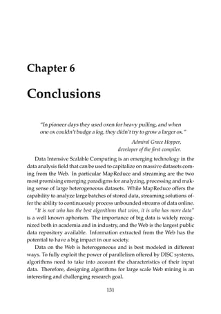 Chapter 6
Conclusions
“In pioneer days they used oxen for heavy pulling, and when
one ox couldn’t budge a log, they didn’t try to grow a larger ox.”
Admiral Grace Hopper,
developer of the ﬁrst compiler.
Data Intensive Scalable Computing is an emerging technology in the
data analysis ﬁeld that can be used to capitalize on massive datasets com-
ing from the Web. In particular MapReduce and streaming are the two
most promising emerging paradigms for analyzing, processing and mak-
ing sense of large heterogeneous datasets. While MapReduce offers the
capability to analyze large batches of stored data, streaming solutions of-
fer the ability to continuously process unbounded streams of data online.
“It is not who has the best algorithms that wins, it is who has more data”
is a well known aphorism. The importance of big data is widely recog-
nized both in academia and in industry, and the Web is the largest public
data repository available. Information extracted from the Web has the
potential to have a big impact in our society.
Data on the Web is heterogeneous and is best modeled in different
ways. To fully exploit the power of parallelism offered by DISC systems,
algorithms need to take into account the characteristics of their input
data. Therefore, designing algorithms for large scale Web mining is an
interesting and challenging research goal.
131
 