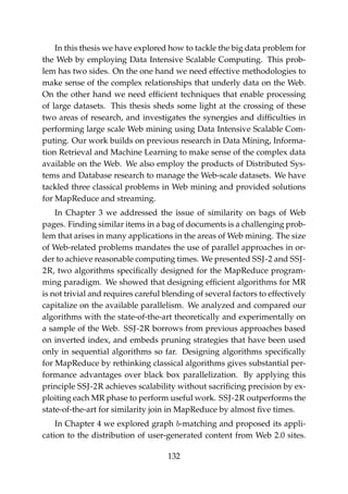 In this thesis we have explored how to tackle the big data problem for
the Web by employing Data Intensive Scalable Computing. This prob-
lem has two sides. On the one hand we need effective methodologies to
make sense of the complex relationships that underly data on the Web.
On the other hand we need efﬁcient techniques that enable processing
of large datasets. This thesis sheds some light at the crossing of these
two areas of research, and investigates the synergies and difﬁculties in
performing large scale Web mining using Data Intensive Scalable Com-
puting. Our work builds on previous research in Data Mining, Informa-
tion Retrieval and Machine Learning to make sense of the complex data
available on the Web. We also employ the products of Distributed Sys-
tems and Database research to manage the Web-scale datasets. We have
tackled three classical problems in Web mining and provided solutions
for MapReduce and streaming.
In Chapter 3 we addressed the issue of similarity on bags of Web
pages. Finding similar items in a bag of documents is a challenging prob-
lem that arises in many applications in the areas of Web mining. The size
of Web-related problems mandates the use of parallel approaches in or-
der to achieve reasonable computing times. We presented SSJ-2 and SSJ-
2R, two algorithms speciﬁcally designed for the MapReduce program-
ming paradigm. We showed that designing efﬁcient algorithms for MR
is not trivial and requires careful blending of several factors to effectively
capitalize on the available parallelism. We analyzed and compared our
algorithms with the state-of-the-art theoretically and experimentally on
a sample of the Web. SSJ-2R borrows from previous approaches based
on inverted index, and embeds pruning strategies that have been used
only in sequential algorithms so far. Designing algorithms speciﬁcally
for MapReduce by rethinking classical algorithms gives substantial per-
formance advantages over black box parallelization. By applying this
principle SSJ-2R achieves scalability without sacriﬁcing precision by ex-
ploiting each MR phase to perform useful work. SSJ-2R outperforms the
state-of-the-art for similarity join in MapReduce by almost ﬁve times.
In Chapter 4 we explored graph b-matching and proposed its appli-
cation to the distribution of user-generated content from Web 2.0 sites.
132
 