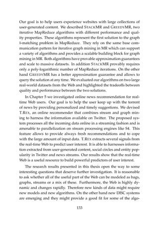 Our goal is to help users experience websites with large collections of
user-generated content. We described STACKMR and GREEDYMR, two
iterative MapReduce algorithms with different performance and qual-
ity properties. These algorithms represent the ﬁrst solution to the graph
b-matching problem in MapReduce. They rely on the same base com-
munication pattern for iterative graph mining in MR which can support
a variety of algorithms and provides a scalable building block for graph
mining in MR. Both algorithms have provable approximation guarantees
and scale to massive datasets. In addition STACKMR provably requires
only a poly-logarithmic number of MapReduce iterations. On the other
hand GREEDYMR has a better approximation guarantee and allows to
query the solution at any time. We evaluated our algorithms on two large
real-world datasets from the Web and highlighted the tradeoffs between
quality and performance between the two solutions.
In Chapter 5 we investigated online news recommendation for real-
time Web users. Our goal is to help the user keep up with the torrent
of news by providing personalized and timely suggestions. We devised
T.REX, an online recommender that combines stream and graph min-
ing to harness the information available on Twitter. The proposed sys-
tem processes all the incoming data online in a streaming fashion and is
amenable to parallelization on stream processing engines like S4. This
feature allows to provide always fresh recommendations and to cope
with the large amount of input data. T.REX extracts several signals from
the real-time Web to predict user interest. It is able to harnesses informa-
tion extracted from user-generated content, social circles and entity pop-
ularity in Twitter and news streams. Our results show that the real-time
Web is a useful resource to build powerful predictors of user interest.
The research results presented in this thesis open the way to some
interesting questions that deserve further investigation. It is reasonable
to ask whether all of the useful part of the Web can be modeled as bags,
graphs, streams or a mix of these. Furthermore, the Web is highly dy-
namic and changes rapidly. Therefore new kinds of data might require
new models and new algorithms. On the other hand new DISC systems
are emerging and they might provide a good ﬁt for some of the algo-
133
 