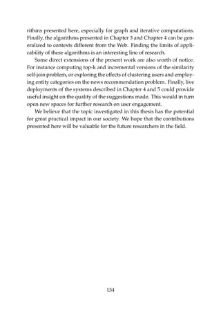 rithms presented here, especially for graph and iterative computations.
Finally, the algorithms presented in Chapter 3 and Chapter 4 can be gen-
eralized to contexts different from the Web. Finding the limits of appli-
cability of these algorithms is an interesting line of research.
Some direct extensions of the present work are also worth of notice.
For instance computing top-k and incremental versions of the similarity
self-join problem, or exploring the effects of clustering users and employ-
ing entity categories on the news recommendation problem. Finally, live
deployments of the systems described in Chapter 4 and 5 could provide
useful insight on the quality of the suggestions made. This would in turn
open new spaces for further research on user engagement.
We believe that the topic investigated in this thesis has the potential
for great practical impact in our society. We hope that the contributions
presented here will be valuable for the future researchers in the ﬁeld.
134
 