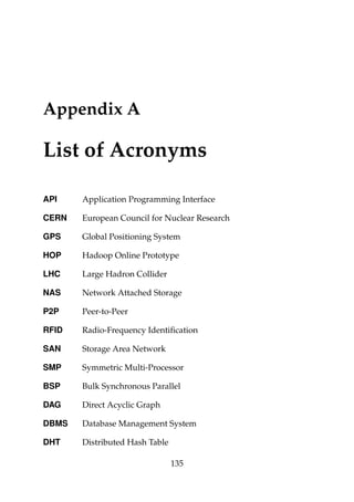 Appendix A
List of Acronyms
API Application Programming Interface
CERN European Council for Nuclear Research
GPS Global Positioning System
HOP Hadoop Online Prototype
LHC Large Hadron Collider
NAS Network Attached Storage
P2P Peer-to-Peer
RFID Radio-Frequency Identiﬁcation
SAN Storage Area Network
SMP Symmetric Multi-Processor
BSP Bulk Synchronous Parallel
DAG Direct Acyclic Graph
DBMS Database Management System
DHT Distributed Hash Table
135
 