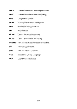 DIKW Data Information Knowledge Wisdom
DISC Data Intensive Scalable Computing
GFS Google File System
HDFS Hadoop Distributed File System
MPI Message Passing Interface
MR MapReduce
OLAP Online Analysis Processing
OLTP Online Transaction Processing
PDBMS Parallel Database Management System
PE Processing Element
PVM Parallel Virtual Machine
SQL Structured Query Language
UDF User Deﬁned Function
136
 