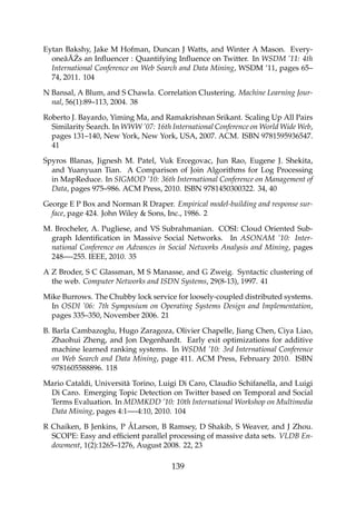 Eytan Bakshy, Jake M Hofman, Duncan J Watts, and Winter A Mason. Every-
oneâ ˘A ´Zs an Inﬂuencer : Quantifying Inﬂuence on Twitter. In WSDM ’11: 4th
International Conference on Web Search and Data Mining, WSDM ’11, pages 65–
74, 2011. 104
N Bansal, A Blum, and S Chawla. Correlation Clustering. Machine Learning Jour-
nal, 56(1):89–113, 2004. 38
Roberto J. Bayardo, Yiming Ma, and Ramakrishnan Srikant. Scaling Up All Pairs
Similarity Search. In WWW ’07: 16th International Conference on World Wide Web,
pages 131–140, New York, New York, USA, 2007. ACM. ISBN 9781595936547.
41
Spyros Blanas, Jignesh M. Patel, Vuk Ercegovac, Jun Rao, Eugene J. Shekita,
and Yuanyuan Tian. A Comparison of Join Algorithms for Log Processing
in MapReduce. In SIGMOD ’10: 36th International Conference on Management of
Data, pages 975–986. ACM Press, 2010. ISBN 9781450300322. 34, 40
George E P Box and Norman R Draper. Empirical model-building and response sur-
face, page 424. John Wiley & Sons, Inc., 1986. 2
M. Brocheler, A. Pugliese, and VS Subrahmanian. COSI: Cloud Oriented Sub-
graph Identiﬁcation in Massive Social Networks. In ASONAM ’10: Inter-
national Conference on Advances in Social Networks Analysis and Mining, pages
248—-255. IEEE, 2010. 35
A Z Broder, S C Glassman, M S Manasse, and G Zweig. Syntactic clustering of
the web. Computer Networks and ISDN Systems, 29(8-13), 1997. 41
Mike Burrows. The Chubby lock service for loosely-coupled distributed systems.
In OSDI ’06: 7th Symposium on Operating Systems Design and Implementation,
pages 335–350, November 2006. 21
B. Barla Cambazoglu, Hugo Zaragoza, Olivier Chapelle, Jiang Chen, Ciya Liao,
Zhaohui Zheng, and Jon Degenhardt. Early exit optimizations for additive
machine learned ranking systems. In WSDM ’10: 3rd International Conference
on Web Search and Data Mining, page 411. ACM Press, February 2010. ISBN
9781605588896. 118
Mario Cataldi, Università Torino, Luigi Di Caro, Claudio Schifanella, and Luigi
Di Caro. Emerging Topic Detection on Twitter based on Temporal and Social
Terms Evaluation. In MDMKDD ’10: 10th International Workshop on Multimedia
Data Mining, pages 4:1—-4:10, 2010. 104
R Chaiken, B Jenkins, P ÅLarson, B Ramsey, D Shakib, S Weaver, and J Zhou.
SCOPE: Easy and efﬁcient parallel processing of massive data sets. VLDB En-
dowment, 1(2):1265–1276, August 2008. 22, 23
139
 