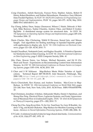 Craig Chambers, Ashish Raniwala, Frances Perry, Stephen Adams, Robert R
Henry, Robert Bradshaw, and Nathan Weizenbaum. FlumeJava: Easy, Efﬁcient
Data-Parallel Pipelines. In PLDI ’10: SIGPLAN Conference on Programming Lan-
guage Design and Implementation, PLDI ’10, pages 363–375. ACM, May 2010.
ISBN 978-1-4503-0019-3. 24
Fay Chang, Jeffrey Dean, Sanjay Ghemawat, Wilson C Hsieh, Deborah A Wal-
lach, Mike Burrows, Tushar Chandra, Andrew Fikes, and Robert E Gruber.
BigTable: A distributed storage system for structured data. In OSDI ’06:
7th Symposium on Operating Systems Design and Implementation, pages 205–218,
November 2006. 22
Denis Charles, Max Chickering, Nikhil R Devanur, Kamal Jain, and Manan
Sanghi. Fast algorithms for ﬁnding matchings in lopsided bipartite graphs
with applications to display ads. In EC ’10: 11th Conference on Electronic Com-
merce, pages 121–128. ACM, 2010. 71
Surajit Chaudhuri, Venkatesh Ganti, and Raghav Kaushik. A Primitive Operator
for Similarity Joins in Data Cleaning. In ICDE ’06: 22nd International Conference
on Data Engineering, page 5. IEEE Computer Society, 2006. 41
Jilin Chen, Rowan Nairn, Les Nelson, Michael Bernstein, and Ed H Chi.
Short and Tweet : Experiments on Recommending Content from Information
Streams. In CHI ’10: 28th International Conference on Human Factors in Comput-
ing Systems, pages 1185–1194. ACM, 2010. 104
S Chen and S W Schlosser. Map-Reduce Meets Wider Varieties of Appli-
cations. Technical Report IRP-TR-08-05, Intel Research, Pittsburgh, May
2008. URL http://www.pittsburgh.intel-research.net/~chensm/
papers/IRP-TR-08-05.pdf. 36
Flavio Chierichetti, Ravi Kumar, and Andrew Tomkins. Max-Cover in Map-
Reduce. In WWW ’10: 19th International Conference on World Wide Web, pages
231–240, New York, New York, USA, 2010. ACM Press. ISBN 9781605587998.
35
Paul Christiano, Jonathan A Kelner, Aleksander Madry, Daniel A Spielman, and
Shang-Hua Teng. Electrical Flows, Laplacian Systems, and Faster Approxima-
tion of Maximum Flow in Undirected Graphs. STOC ’10: 43rd ACM Symposium
on Theory of Computing, pages 273—-282, 2010. 71
Cheng-Tao Chu, Sang Kyun Kim, Yi-An Lin, YuanYuan Yu, Gary R Bradski, An-
drew Y Ng, and Kunle Olukotun. Map-Reduce for Machine Learning on Mul-
ticore. Advances in Neural Information Processing Systems, 19:281–288, 2006. 36
E F Codd. A relational model of data for large shared data banks. Communications
of the ACM, 13(6):377–387, 1970. 10
140
 