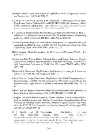 Jonathan Cohen. Graph Twiddling in a Map Reduce World. Computing in Science
and Engineering, 11(4):29–41, 2009. 35
T Condie, N Conway, P Alvaro, J M Hellerstein, K Elmeleegy, and R Sears.
MapReduce Online. Technical Report UCB/EECS-2009-136, University of Cal-
ifornia, Berkeley, October 2009. URL http://www.eecs.berkeley.edu/
Pubs/TechRpts/2009/EECS-2009-136.html. 29, 117
B F Cooper, R Ramakrishnan, U Srivastava, A Silberstein, P Bohannon, H A Ja-
cobsen, N Puz, D Weaver, and R Yerneni. PNUTS: Yahoo!’s hosted data serving
platform. VLDB Endowment, 1(2):1277–1288, August 2008. 22
Graham Cormode, Flip Korn, and Srikanta Tirthapura. Exponentially Decayed
Aggregates on Data Streams. In ICDE ’08: 24th International Conference on Data
Engineering, pages 1379 – 1381. IEEE, 2008. 115, 118
Mache Creeger. Cloud Computing: An Overview. ACM Queue, 7(5):2:3—-2:4,
June 2009. 13
Abhinandan Das, Mayur Datar, Ashutosh Garg, and Shyam Rajaram. Google
News Personalization: Scalable Online Collaborative Filtering. In WWW ’07:
16th International Conference on World Wide Web, pages 271–280. ACM, AVM,
2007. 104
J Dean and S. Ghemawat. MapReduce: a ﬂexible data processing tool. Communi-
cations of the ACM, 53(1):72–77, January 2010. 13
Jeffrey Dean and Sanjay Ghemawat. MapReduce: Simpliﬁed Data processing on
Large Clusters. In OSDI ’04: 6th Symposium on Opearting Systems Design and
Implementation, pages 137–150. USENIX Association, December 2004. 15, 23,
24
Jeffrey Dean and Sanjay Ghemawat. MapReduce: Simpliﬁed Data Processing on
Large Clusters. Communications of the ACM, 51(1):107–113, 2008. 24
Giuseppe DeCandia, Deniz Hastorun, Madan Jampani, Gunavardhan Kakula-
pati, Avinash Lakshman, Alex Pilchin, Swaminathan Sivasubramanian, Peter
Vosshall, and Werner Vogels. Dynamo: Amazon’s highly available key-value
store. In SOSP ’07: 21st Symposium on Operating Systems Principles, pages 205–
220. ACM, October 2007. 22
D J DeWitt and M Stonebraker. MapReduce: A ma-
jor step backwards, January 2008. URL http://
databasecolumn.vertica.com/database-innovation/
mapreduce-a-major-step-backwards http://databasecolumn.
vertica.com/database-innovation/mapreduce-ii. 13
141
 