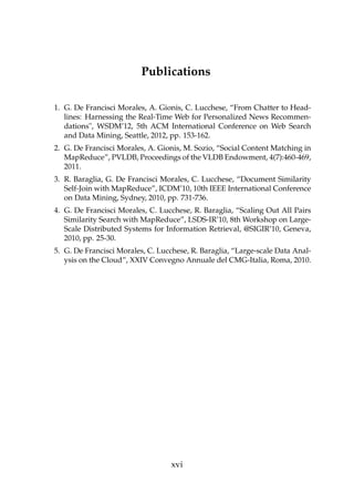 Publications
1. G. De Francisci Morales, A. Gionis, C. Lucchese, “From Chatter to Head-
lines: Harnessing the Real-Time Web for Personalized News Recommen-
dations", WSDM’12, 5th ACM International Conference on Web Search
and Data Mining, Seattle, 2012, pp. 153-162.
2. G. De Francisci Morales, A. Gionis, M. Sozio, “Social Content Matching in
MapReduce”, PVLDB, Proceedings of the VLDB Endowment, 4(7):460-469,
2011.
3. R. Baraglia, G. De Francisci Morales, C. Lucchese, “Document Similarity
Self-Join with MapReduce”, ICDM’10, 10th IEEE International Conference
on Data Mining, Sydney, 2010, pp. 731-736.
4. G. De Francisci Morales, C. Lucchese, R. Baraglia, “Scaling Out All Pairs
Similarity Search with MapReduce”, LSDS-IR’10, 8th Workshop on Large-
Scale Distributed Systems for Information Retrieval, @SIGIR’10, Geneva,
2010, pp. 25-30.
5. G. De Francisci Morales, C. Lucchese, R. Baraglia, “Large-scale Data Anal-
ysis on the Cloud”, XXIV Convegno Annuale del CMG-Italia, Roma, 2010.
xvi
 