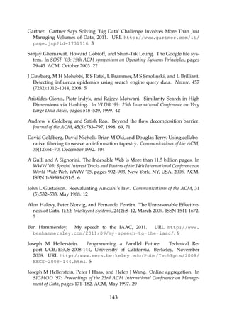 Gartner. Gartner Says Solving ’Big Data’ Challenge Involves More Than Just
Managing Volumes of Data, 2011. URL http://www.gartner.com/it/
page.jsp?id=1731916. 3
Sanjay Ghemawat, Howard Gobioff, and Shun-Tak Leung. The Google ﬁle sys-
tem. In SOSP ’03: 19th ACM symposium on Operating Systems Principles, pages
29–43. ACM, October 2003. 22
J Ginsberg, M H Mohebbi, R S Patel, L Brammer, M S Smolinski, and L Brilliant.
Detecting inﬂuenza epidemics using search engine query data. Nature, 457
(7232):1012–1014, 2008. 5
Aristides Gionis, Piotr Indyk, and Rajeev Motwani. Similarity Search in High
Dimensions via Hashing. In VLDB ’99: 25th International Conference on Very
Large Data Bases, pages 518–529, 1999. 42
Andrew V Goldberg and Satish Rao. Beyond the ﬂow decomposition barrier.
Journal of the ACM, 45(5):783–797, 1998. 69, 71
David Goldberg, David Nichols, Brian M Oki, and Douglas Terry. Using collabo-
rative ﬁltering to weave an information tapestry. Communications of the ACM,
35(12):61–70, December 1992. 104
A Gulli and A Signorini. The Indexable Web is More than 11.5 billion pages. In
WWW ’05: Special Interest Tracks and Posters of the 14th International Conference on
World Wide Web, WWW ’05, pages 902–903, New York, NY, USA, 2005. ACM.
ISBN 1-59593-051-5. 6
John L Gustafson. Reevaluating Amdahl’s law. Communications of the ACM, 31
(5):532–533, May 1988. 12
Alon Halevy, Peter Norvig, and Fernando Pereira. The Unreasonable Effective-
ness of Data. IEEE Intelligent Systems, 24(2):8–12, March 2009. ISSN 1541-1672.
5
Ben Hammersley. My speech to the IAAC, 2011. URL http://www.
benhammersley.com/2011/09/my-speech-to-the-iaac/. 6
Joseph M Hellerstein. Programming a Parallel Future. Technical Re-
port UCB/EECS-2008-144, University of California, Berkeley, November
2008. URL http://www.eecs.berkeley.edu/Pubs/TechRpts/2008/
EECS-2008-144.html. 5
Joseph M Hellerstein, Peter J Haas, and Helen J Wang. Online aggregation. In
SIGMOD ’97: Proceedings of the 23rd ACM International Conference on Manage-
ment of Data, pages 171–182. ACM, May 1997. 29
143
 