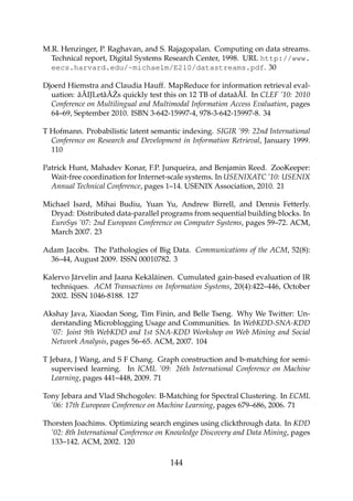 M.R. Henzinger, P. Raghavan, and S. Rajagopalan. Computing on data streams.
Technical report, Digital Systems Research Center, 1998. URL http://www.
eecs.harvard.edu/~michaelm/E210/datastreams.pdf. 30
Djoerd Hiemstra and Claudia Hauff. MapReduce for information retrieval eval-
uation: â ˘AIJLetâ ˘A ´Zs quickly test this on 12 TB of dataâ ˘A˙I. In CLEF ’10: 2010
Conference on Multilingual and Multimodal Information Access Evaluation, pages
64–69, September 2010. ISBN 3-642-15997-4, 978-3-642-15997-8. 34
T Hofmann. Probabilistic latent semantic indexing. SIGIR ’99: 22nd International
Conference on Research and Development in Information Retrieval, January 1999.
110
Patrick Hunt, Mahadev Konar, F.P. Junqueira, and Benjamin Reed. ZooKeeper:
Wait-free coordination for Internet-scale systems. In USENIXATC ’10: USENIX
Annual Technical Conference, pages 1–14. USENIX Association, 2010. 21
Michael Isard, Mihai Budiu, Yuan Yu, Andrew Birrell, and Dennis Fetterly.
Dryad: Distributed data-parallel programs from sequential building blocks. In
EuroSys ’07: 2nd European Conference on Computer Systems, pages 59–72. ACM,
March 2007. 23
Adam Jacobs. The Pathologies of Big Data. Communications of the ACM, 52(8):
36–44, August 2009. ISSN 00010782. 3
Kalervo Järvelin and Jaana Kekäläinen. Cumulated gain-based evaluation of IR
techniques. ACM Transactions on Information Systems, 20(4):422–446, October
2002. ISSN 1046-8188. 127
Akshay Java, Xiaodan Song, Tim Finin, and Belle Tseng. Why We Twitter: Un-
derstanding Microblogging Usage and Communities. In WebKDD-SNA-KDD
’07: Joint 9th WebKDD and 1st SNA-KDD Workshop on Web Mining and Social
Network Analysis, pages 56–65. ACM, 2007. 104
T Jebara, J Wang, and S F Chang. Graph construction and b-matching for semi-
supervised learning. In ICML ’09: 26th International Conference on Machine
Learning, pages 441–448, 2009. 71
Tony Jebara and Vlad Shchogolev. B-Matching for Spectral Clustering. In ECML
’06: 17th European Conference on Machine Learning, pages 679–686, 2006. 71
Thorsten Joachims. Optimizing search engines using clickthrough data. In KDD
’02: 8th International Conference on Knowledge Discovery and Data Mining, pages
133–142. ACM, 2002. 120
144
 