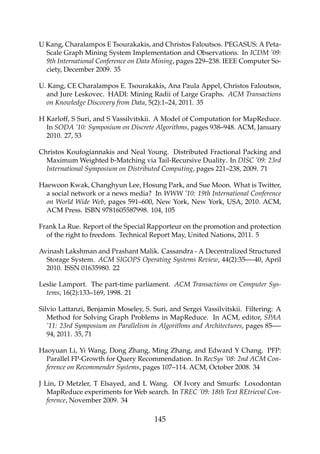 U Kang, Charalampos E Tsourakakis, and Christos Faloutsos. PEGASUS: A Peta-
Scale Graph Mining System Implementation and Observations. In ICDM ’09:
9th International Conference on Data Mining, pages 229–238. IEEE Computer So-
ciety, December 2009. 35
U. Kang, CE Charalampos E. Tsourakakis, Ana Paula Appel, Christos Faloutsos,
and Jure Leskovec. HADI: Mining Radii of Large Graphs. ACM Transactions
on Knowledge Discovery from Data, 5(2):1–24, 2011. 35
H Karloff, S Suri, and S Vassilvitskii. A Model of Computation for MapReduce.
In SODA ’10: Symposium on Discrete Algorithms, pages 938–948. ACM, January
2010. 27, 53
Christos Koufogiannakis and Neal Young. Distributed Fractional Packing and
Maximum Weighted b-Matching via Tail-Recursive Duality. In DISC ’09: 23rd
International Symposium on Distributed Computing, pages 221–238, 2009. 71
Haewoon Kwak, Changhyun Lee, Hosung Park, and Sue Moon. What is Twitter,
a social network or a news media? In WWW ’10: 19th International Conference
on World Wide Web, pages 591–600, New York, New York, USA, 2010. ACM,
ACM Press. ISBN 9781605587998. 104, 105
Frank La Rue. Report of the Special Rapporteur on the promotion and protection
of the right to freedom. Technical Report May, United Nations, 2011. 5
Avinash Lakshman and Prashant Malik. Cassandra - A Decentralized Structured
Storage System. ACM SIGOPS Operating Systems Review, 44(2):35—-40, April
2010. ISSN 01635980. 22
Leslie Lamport. The part-time parliament. ACM Transactions on Computer Sys-
tems, 16(2):133–169, 1998. 21
Silvio Lattanzi, Benjamin Moseley, S. Suri, and Sergei Vassilvitskii. Filtering: A
Method for Solving Graph Problems in MapReduce. In ACM, editor, SPAA
’11: 23rd Symposium on Parallelism in Algorithms and Architectures, pages 85—-
94, 2011. 35, 71
Haoyuan Li, Yi Wang, Dong Zhang, Ming Zhang, and Edward Y Chang. PFP:
Parallel FP-Growth for Query Recommendation. In RecSys ’08: 2nd ACM Con-
ference on Recommender Systems, pages 107–114. ACM, October 2008. 34
J Lin, D Metzler, T Elsayed, and L Wang. Of Ivory and Smurfs: Loxodontan
MapReduce experiments for Web search. In TREC ’09: 18th Text REtrieval Con-
ference, November 2009. 34
145
 