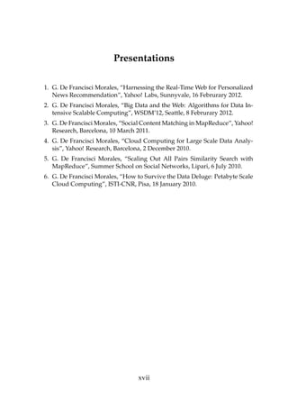 Presentations
1. G. De Francisci Morales, “Harnessing the Real-Time Web for Personalized
News Recommendation”, Yahoo! Labs, Sunnyvale, 16 Februrary 2012.
2. G. De Francisci Morales, “Big Data and the Web: Algorithms for Data In-
tensive Scalable Computing”, WSDM’12, Seattle, 8 Februrary 2012.
3. G. De Francisci Morales, “Social Content Matching in MapReduce”, Yahoo!
Research, Barcelona, 10 March 2011.
4. G. De Francisci Morales, “Cloud Computing for Large Scale Data Analy-
sis”, Yahoo! Research, Barcelona, 2 December 2010.
5. G. De Francisci Morales, “Scaling Out All Pairs Similarity Search with
MapReduce”, Summer School on Social Networks, Lipari, 6 July 2010.
6. G. De Francisci Morales, “How to Survive the Data Deluge: Petabyte Scale
Cloud Computing”, ISTI-CNR, Pisa, 18 January 2010.
xvii
 