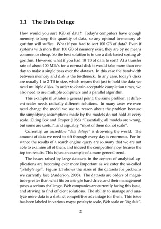 1.1 The Data Deluge
How would you sort 1GB of data? Today’s computers have enough
memory to keep this quantity of data, so any optimal in-memory al-
gorithm will sufﬁce. What if you had to sort 100 GB of data? Even if
systems with more than 100 GB of memory exist, they are by no means
common or cheap. So the best solution is to use a disk based sorting al-
gorithm. However, what if you had 10 TB of data to sort? At a transfer
rate of about 100 MB/s for a normal disk it would take more than one
day to make a single pass over the dataset. In this case the bandwidth
between memory and disk is the bottleneck. In any case, today’s disks
are usually 1 to 2 TB in size, which means that just to hold the data we
need multiple disks. In order to obtain acceptable completion times, we
also need to use multiple computers and a parallel algorithm.
This example illustrates a general point: the same problem at differ-
ent scales needs radically different solutions. In many cases we even
need change the model we use to reason about the problem because
the simplifying assumptions made by the models do not hold at every
scale. Citing Box and Draper (1986) “Essentially, all models are wrong,
but some are useful”, and arguably “most of them do not scale”.
Currently, an incredible “data deluge” is drowning the world. The
amount of data we need to sift through every day is enormous. For in-
stance the results of a search engine query are so many that we are not
able to examine all of them, and indeed the competition now focuses the
top ten results. This is just an example of a more general trend.
The issues raised by large datasets in the context of analytical ap-
plications are becoming ever more important as we enter the so-called
“petabyte age”. Figure 1.1 shows the sizes of the datasets for problems
we currently face (Anderson, 2008). The datasets are orders of magni-
tude greater than what ﬁts on a single hard drive, and their management
poses a serious challenge. Web companies are currently facing this issue,
and striving to ﬁnd efﬁcient solutions. The ability to manage and ana-
lyze more data is a distinct competitive advantage for them. This issue
has been labeled in various ways: petabyte scale, Web scale or “big data”.
2
 