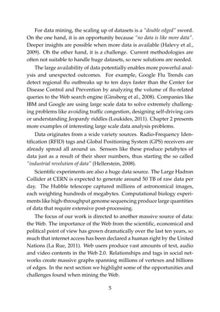 For data mining, the scaling up of datasets is a “double edged” sword.
On the one hand, it is an opportunity because “no data is like more data”.
Deeper insights are possible when more data is available (Halevy et al.,
2009). Oh the other hand, it is a challenge. Current methodologies are
often not suitable to handle huge datasets, so new solutions are needed.
The large availability of data potentially enables more powerful anal-
ysis and unexpected outcomes. For example, Google Flu Trends can
detect regional ﬂu outbreaks up to ten days faster than the Center for
Disease Control and Prevention by analyzing the volume of ﬂu-related
queries to the Web search engine (Ginsberg et al., 2008). Companies like
IBM and Google are using large scale data to solve extremely challeng-
ing problems like avoiding trafﬁc congestion, designing self-driving cars
or understanding Jeopardy riddles (Loukides, 2011). Chapter 2 presents
more examples of interesting large scale data analysis problems.
Data originates from a wide variety sources. Radio-Frequency Iden-
tiﬁcation (RFID) tags and Global Positioning System (GPS) receivers are
already spread all around us. Sensors like these produce petabytes of
data just as a result of their sheer numbers, thus starting the so called
“industrial revolution of data” (Hellerstein, 2008).
Scientiﬁc experiments are also a huge data source. The Large Hadron
Collider at CERN is expected to generate around 50 TB of raw data per
day. The Hubble telescope captured millions of astronomical images,
each weighting hundreds of megabytes. Computational biology experi-
ments like high-throughput genome sequencing produce large quantities
of data that require extensive post-processing.
The focus of our work is directed to another massive source of data:
the Web. The importance of the Web from the scientiﬁc, economical and
political point of view has grown dramatically over the last ten years, so
much that internet access has been declared a human right by the United
Nations (La Rue, 2011). Web users produce vast amounts of text, audio
and video contents in the Web 2.0. Relationships and tags in social net-
works create massive graphs spanning millions of vertexes and billions
of edges. In the next section we highlight some of the opportunities and
challenges found when mining the Web.
5
 