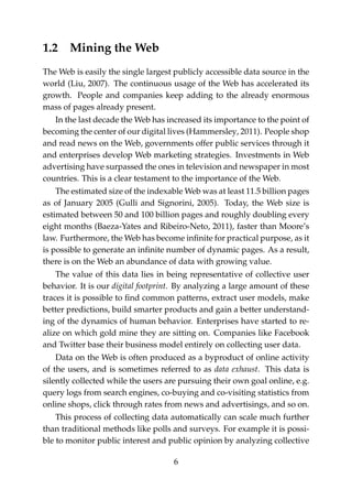 1.2 Mining the Web
The Web is easily the single largest publicly accessible data source in the
world (Liu, 2007). The continuous usage of the Web has accelerated its
growth. People and companies keep adding to the already enormous
mass of pages already present.
In the last decade the Web has increased its importance to the point of
becoming the center of our digital lives (Hammersley, 2011). People shop
and read news on the Web, governments offer public services through it
and enterprises develop Web marketing strategies. Investments in Web
advertising have surpassed the ones in television and newspaper in most
countries. This is a clear testament to the importance of the Web.
The estimated size of the indexable Web was at least 11.5 billion pages
as of January 2005 (Gulli and Signorini, 2005). Today, the Web size is
estimated between 50 and 100 billion pages and roughly doubling every
eight months (Baeza-Yates and Ribeiro-Neto, 2011), faster than Moore’s
law. Furthermore, the Web has become inﬁnite for practical purpose, as it
is possible to generate an inﬁnite number of dynamic pages. As a result,
there is on the Web an abundance of data with growing value.
The value of this data lies in being representative of collective user
behavior. It is our digital footprint. By analyzing a large amount of these
traces it is possible to ﬁnd common patterns, extract user models, make
better predictions, build smarter products and gain a better understand-
ing of the dynamics of human behavior. Enterprises have started to re-
alize on which gold mine they are sitting on. Companies like Facebook
and Twitter base their business model entirely on collecting user data.
Data on the Web is often produced as a byproduct of online activity
of the users, and is sometimes referred to as data exhaust. This data is
silently collected while the users are pursuing their own goal online, e.g.
query logs from search engines, co-buying and co-visiting statistics from
online shops, click through rates from news and advertisings, and so on.
This process of collecting data automatically can scale much further
than traditional methods like polls and surveys. For example it is possi-
ble to monitor public interest and public opinion by analyzing collective
6
 