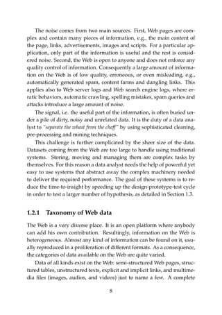 The noise comes from two main sources. First, Web pages are com-
plex and contain many pieces of information, e.g., the main content of
the page, links, advertisements, images and scripts. For a particular ap-
plication, only part of the information is useful and the rest is consid-
ered noise. Second, the Web is open to anyone and does not enforce any
quality control of information. Consequently a large amount of informa-
tion on the Web is of low quality, erroneous, or even misleading, e.g.,
automatically generated spam, content farms and dangling links. This
applies also to Web server logs and Web search engine logs, where er-
ratic behaviors, automatic crawling, spelling mistakes, spam queries and
attacks introduce a large amount of noise.
The signal, i.e. the useful part of the information, is often buried un-
der a pile of dirty, noisy and unrelated data. It is the duty of a data ana-
lyst to “separate the wheat from the chaff” by using sophisticated cleaning,
pre-processing and mining techniques.
This challenge is further complicated by the sheer size of the data.
Datasets coming from the Web are too large to handle using traditional
systems. Storing, moving and managing them are complex tasks by
themselves. For this reason a data analyst needs the help of powerful yet
easy to use systems that abstract away the complex machinery needed
to deliver the required performance. The goal of these systems is to re-
duce the time-to-insight by speeding up the design-prototype-test cycle
in order to test a larger number of hypothesis, as detailed in Section 1.3.
1.2.1 Taxonomy of Web data
The Web is a very diverse place. It is an open platform where anybody
can add his own contribution. Resultingly, information on the Web is
heterogeneous. Almost any kind of information can be found on it, usu-
ally reproduced in a proliferation of different formats. As a consequence,
the categories of data available on the Web are quite varied.
Data of all kinds exist on the Web: semi-structured Web pages, struc-
tured tables, unstructured texts, explicit and implicit links, and multime-
dia ﬁles (images, audios, and videos) just to name a few. A complete
8
 
