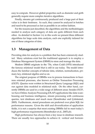 easy to compute. However global properties such as diameter and girth
generally require more complex iterative algorithms.
Finally, streams get continuously produced and a large part of their
value is in their freshness. As such, they cannot be analyzed in batches
and need to be processed as fast as possible in an online fashion.
For the reasons just described, the algorithms and the methodologies
needed to analyze each category of data are quite different from each
other. As detailed in Section 1.4, in this work we present three different
algorithms for large scale data analysis, each one explicitly tailored for
one of these categories of data.
1.3 Management of Data
Providing data for analysis is a problem that has been extensively stud-
ied. Many solutions exist but the traditional approach is to employ a
Database Management System (DBMS) to store and manage the data.
Modern DBMS originate in the ’70s, when Codd (1970) introduced
the famous relational model that is still in use today. The model intro-
duces the familiar concepts of tabular data, relation, normalization, pri-
mary key, relational algebra and so on.
The original purpose of DBMSs was to process transactions in busi-
ness oriented processes, also known as Online Transaction Processing
(OLTP). Queries were written in Structured Query Language (SQL) and
run against data modeled in relational style. On the other hand, cur-
rently DBMSs are used in a wide range of different areas: besides OLTP,
we have Online Analysis Processing (OLAP) applications like data ware-
housing and business intelligence, stream processing with continuous
queries, text databases and much more (Stonebraker and Çetintemel,
2005). Furthermore, stored procedures are preferred over plain SQL for
performance reasons. Given the shift and diversiﬁcation of application
ﬁelds, it is not a surprise that most existing DBMSs fail to meet today’s
high performance requirements (Stonebraker et al., 2007a,b).
High performance has always been a key issue in database research.
There are usually two approaches to achieve it: vertical and horizon-
10
 