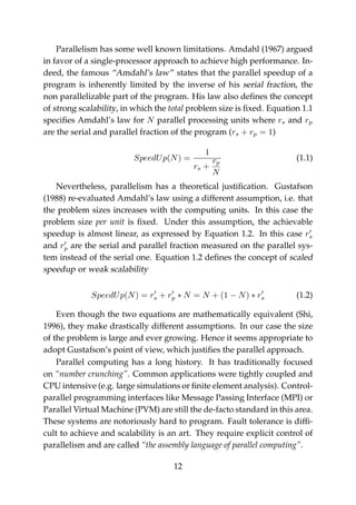 Parallelism has some well known limitations. Amdahl (1967) argued
in favor of a single-processor approach to achieve high performance. In-
deed, the famous “Amdahl’s law” states that the parallel speedup of a
program is inherently limited by the inverse of his serial fraction, the
non parallelizable part of the program. His law also deﬁnes the concept
of strong scalability, in which the total problem size is ﬁxed. Equation 1.1
speciﬁes Amdahl’s law for N parallel processing units where rs and rp
are the serial and parallel fraction of the program (rs + rp = 1)
SpeedUp(N) =
1
rs +
rp
N
(1.1)
Nevertheless, parallelism has a theoretical justiﬁcation. Gustafson
(1988) re-evaluated Amdahl’s law using a different assumption, i.e. that
the problem sizes increases with the computing units. In this case the
problem size per unit is ﬁxed. Under this assumption, the achievable
speedup is almost linear, as expressed by Equation 1.2. In this case rs
and rp are the serial and parallel fraction measured on the parallel sys-
tem instead of the serial one. Equation 1.2 deﬁnes the concept of scaled
speedup or weak scalability
SpeedUp(N) = rs + rp ∗ N = N + (1 − N) ∗ rs (1.2)
Even though the two equations are mathematically equivalent (Shi,
1996), they make drastically different assumptions. In our case the size
of the problem is large and ever growing. Hence it seems appropriate to
adopt Gustafson’s point of view, which justiﬁes the parallel approach.
Parallel computing has a long history. It has traditionally focused
on “number crunching”. Common applications were tightly coupled and
CPU intensive (e.g. large simulations or ﬁnite element analysis). Control-
parallel programming interfaces like Message Passing Interface (MPI) or
Parallel Virtual Machine (PVM) are still the de-facto standard in this area.
These systems are notoriously hard to program. Fault tolerance is difﬁ-
cult to achieve and scalability is an art. They require explicit control of
parallelism and are called “the assembly language of parallel computing”.
12
 