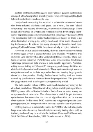 In stark contrast with this legacy, a new class of parallel systems has
emerged: cloud computing. Cloud systems focus on being scalable, fault
tolerant, cost effective and easy to use.
Lately cloud computing has received a substantial amount of atten-
tion from industry, academia and press. As a result, the term “cloud
computing” has become a buzzword, overloaded with meanings. There
is lack of consensus on what is and what is not cloud. Even simple client-
server applications are sometimes included in the category (Creeger, 2009).
The boundaries between similar technologies are fuzzy, so there is no
clear distinction among grid, utility, cloud, and other kinds of comput-
ing technologies. In spite of the many attempts to describe cloud com-
puting (Mell and Grance, 2009), there is no widely accepted deﬁnition.
However, within cloud computing, there is a more cohesive subset
of technologies which is geared towards data analysis. We refer to this
subset as Data Intensive Scalable Computing (DISC) systems. These sys-
tems are aimed mainly at I/O intensive tasks, are optimized for dealing
with large amounts of data and use a data-parallel approach. An inter-
esting feature is they are “dispersed”: computing and storage facilities are
distributed, abstracted and intermixed. These systems attempt to move
computation as close to data as possible because moving large quanti-
ties of data is expensive. Finally, the burden of dealing with the issues
caused by parallelism is removed from the programmer. This provides
the programmer with a scale-agnostic programming model.
The data-parallel nature of DISC systems abstracts away many of the
details of parallelism. This allows to design clean and elegant algorithms.
DISC systems offer a limited interface that allows to make strong as-
sumptions about user code. This abstraction is useful for performance
optimization, but constrains the class of algorithms that can be run on
these systems. In this sense, DISC systems are not general purpose com-
puting systems, but are specialized in solving a speciﬁc class of problems.
DISC systems are a natural alternative to PDBMSs when dealing with
large scale data. As such, a ﬁerce debate is currently taking place, both in
industry and academy, on which is the best tool (Dean and S. Ghemawat,
2010; DeWitt and Stonebraker, 2008; Stonebraker et al., 2010).
13
 