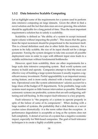 1.3.2 Data Intensive Scalable Computing
Let us highlight some of the requirements for a system used to perform
data intensive computing on large datasets. Given the effort to ﬁnd a
novel solution and the fact that data sizes are ever growing, this solution
should be applicable for a long period of time. Thus the most important
requirement a solution has to satisfy is scalability.
Scalability is deﬁned as “the ability of a system to accept increased
input volume without impacting the proﬁts”. This means that the gains
from the input increment should be proportional to the increment itself.
This is a broad deﬁnition used also in other ﬁelds like economy. For a
system to be fully scalable, the size of its input should not be a design
parameter. Forcing the system designer to take into account all possible
deployment sizes in order to cope with different input sizes leads to a
scalable architecture without fundamental bottlenecks.
However, apart from scalability, there are other requirements for a
large scale data intensive computing system. Real world systems cost
money to build and operate. Companies attempt to ﬁnd the most cost
effective way of building a large system because it usually requires a sig-
niﬁcant money investment. Partial upgradability is an important money
saving feature, and is more easily attained with a loosely coupled sys-
tem. Operational costs like system administrators’ salaries account for a
large share of the budget of IT departments. To be proﬁtable, large scale
systems must require as little human intervention as possible. Therefore
autonomic systems are preferable, systems that are self-conﬁguring, self-
tuning and self-healing. In this respect fault tolerance is a key property.
Fault tolerance is “the property of a system to operate properly in
spite of the failure of some of its components”. When dealing with a
large number of systems, the probability that a disk breaks or a server
crashes raises dramatically: it is the norm rather than the exception. A
performance degradation is acceptable as long as the systems does not
halt completely. A denial of service of a system has a negative economic
impact, especially for Web-based companies. The goal of fault tolerance
techniques is to create a highly available system.
14
 