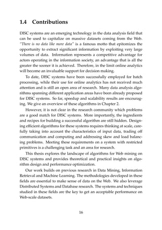 1.4 Contributions
DISC systems are an emerging technology in the data analysis ﬁeld that
can be used to capitalize on massive datasets coming from the Web.
“There is no data like more data” is a famous motto that epitomizes the
opportunity to extract signiﬁcant information by exploiting very large
volumes of data. Information represents a competitive advantage for
actors operating in the information society, an advantage that is all the
greater the sooner it is achieved. Therefore, in the limit online analytics
will become an invaluable support for decision making.
To date, DISC systems have been successfully employed for batch
processing, while their use for online analytics has not received much
attention and is still an open area of research. Many data analysis algo-
rithms spanning different application areas have been already proposed
for DISC systems. So far, speedup and scalability results are encourag-
ing. We give an overview of these algorithms in Chapter 2.
However, it is not clear in the research community which problems
are a good match for DISC systems. More importantly, the ingredients
and recipes for building a successful algorithm are still hidden. Design-
ing efﬁcient algorithms for these systems requires thinking at scale, care-
fully taking into account the characteristics of input data, trading off
communication and computing and addressing skew and load balanc-
ing problems. Meeting these requirements on a system with restricted
primitives is a challenging task and an area for research.
This thesis explores the landscape of algorithms for Web mining on
DISC systems and provides theoretical and practical insights on algo-
rithm design and performance optimization.
Our work builds on previous research in Data Mining, Information
Retrieval and Machine Learning. The methodologies developed in these
ﬁelds are essential to make sense of data on the Web. We also leverage
Distributed Systems and Database research. The systems and techniques
studied in these ﬁelds are the key to get an acceptable performance on
Web-scale datasets.
16
 