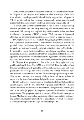 Third, we investigate news recommendation for social network users
in Chapter 5. We propose a solution that takes advantage of the real-
time Web to provide personalized and timely suggestions. We present
T.REX, a methodology that combines stream and graph processing and
is amenable to parallelization on stream processing engines like S4.
To summarize, the main contribution of this thesis lies in addressing
classical problems like similarity, matching and recommendation in the
context of Web mining and in providing efﬁcient and scalable solutions
that harness the power of DISC systems. While pursuing this general
objective we use some more speciﬁc goals as concrete stepping stones.
In Chapter 3 we show that carefully designing algorithms speciﬁcally
for MapReduce gives substantial performance advantages over trivial
parallelization. By leveraging efﬁcient communication patterns SSJ-2R
outperforms state-of-the-art algorithms for similarity join in MapReduce
by almost ﬁve times. Designing efﬁcient MapReduce algorithms requires
rethinking classical algorithms rather than using them as black boxes. By
applying this principle we provide scalable algorithms for exact similar-
ity computation without any need to tradeoff precision for performance.
In Chapter 4 we propose the ﬁrst solution to the graph matching
problem in MapReduce. STACKMR and GREEDYMR are two algorithms
for graph matching with provable approximation guarantees and high
practical value for large real-world systems. We further propose a gen-
eral scalable computational pattern for iterative graph mining in MR.
This pattern can support a variety of algorithms and we show how to
apply it to the two aforementioned algorithms for graph matching.
Finally in Chapter 5 we describe a novel methodology that combines
several signals from the real-time Web to predict user interest. T.REX is
able to harnesses information extracted from user-generated content, so-
cial circles and topic popularity to provide personalized and timely news
suggestions. The proposed system combines ofﬂine iterative computa-
tion on MapReduce and online processing of incoming data in a stream-
ing fashion. This feature allows both to provide always fresh recommen-
dations and to cope with the large amount of input data.
18
 