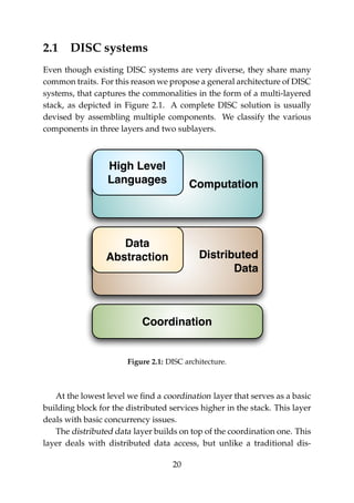 2.1 DISC systems
Even though existing DISC systems are very diverse, they share many
common traits. For this reason we propose a general architecture of DISC
systems, that captures the commonalities in the form of a multi-layered
stack, as depicted in Figure 2.1. A complete DISC solution is usually
devised by assembling multiple components. We classify the various
components in three layers and two sublayers.
Coordination
Computation
High Level
Languages
Distributed
Data
Data
Abstraction
Figure 2.1: DISC architecture.
At the lowest level we ﬁnd a coordination layer that serves as a basic
building block for the distributed services higher in the stack. This layer
deals with basic concurrency issues.
The distributed data layer builds on top of the coordination one. This
layer deals with distributed data access, but unlike a traditional dis-
20
 