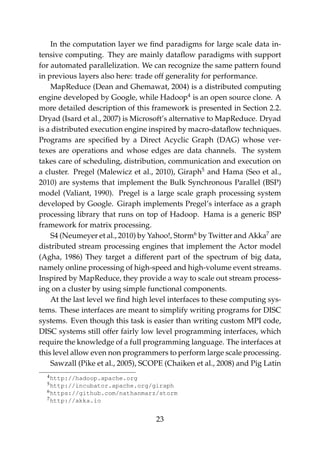 In the computation layer we ﬁnd paradigms for large scale data in-
tensive computing. They are mainly dataﬂow paradigms with support
for automated parallelization. We can recognize the same pattern found
in previous layers also here: trade off generality for performance.
MapReduce (Dean and Ghemawat, 2004) is a distributed computing
engine developed by Google, while Hadoop4
is an open source clone. A
more detailed description of this framework is presented in Section 2.2.
Dryad (Isard et al., 2007) is Microsoft’s alternative to MapReduce. Dryad
is a distributed execution engine inspired by macro-dataﬂow techniques.
Programs are speciﬁed by a Direct Acyclic Graph (DAG) whose ver-
texes are operations and whose edges are data channels. The system
takes care of scheduling, distribution, communication and execution on
a cluster. Pregel (Malewicz et al., 2010), Giraph5
and Hama (Seo et al.,
2010) are systems that implement the Bulk Synchronous Parallel (BSP)
model (Valiant, 1990). Pregel is a large scale graph processing system
developed by Google. Giraph implements Pregel’s interface as a graph
processing library that runs on top of Hadoop. Hama is a generic BSP
framework for matrix processing.
S4 (Neumeyer et al., 2010) by Yahoo!, Storm6
by Twitter and Akka7
are
distributed stream processing engines that implement the Actor model
(Agha, 1986) They target a different part of the spectrum of big data,
namely online processing of high-speed and high-volume event streams.
Inspired by MapReduce, they provide a way to scale out stream process-
ing on a cluster by using simple functional components.
At the last level we ﬁnd high level interfaces to these computing sys-
tems. These interfaces are meant to simplify writing programs for DISC
systems. Even though this task is easier than writing custom MPI code,
DISC systems still offer fairly low level programming interfaces, which
require the knowledge of a full programming language. The interfaces at
this level allow even non programmers to perform large scale processing.
Sawzall (Pike et al., 2005), SCOPE (Chaiken et al., 2008) and Pig Latin
4http://hadoop.apache.org
5http://incubator.apache.org/giraph
6https://github.com/nathanmarz/storm
7http://akka.io
23
 