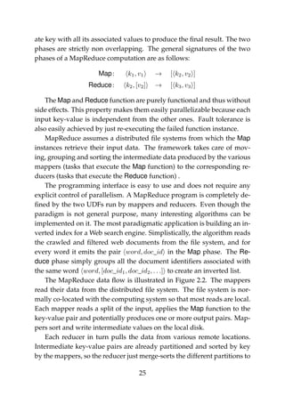 ate key with all its associated values to produce the ﬁnal result. The two
phases are strictly non overlapping. The general signatures of the two
phases of a MapReduce computation are as follows:
Map: k1, v1 → [ k2, v2 ]
Reduce: k2, [v2] → [ k3, v3 ]
The Map and Reduce function are purely functional and thus without
side effects. This property makes them easily parallelizable because each
input key-value is independent from the other ones. Fault tolerance is
also easily achieved by just re-executing the failed function instance.
MapReduce assumes a distributed ﬁle systems from which the Map
instances retrieve their input data. The framework takes care of mov-
ing, grouping and sorting the intermediate data produced by the various
mappers (tasks that execute the Map function) to the corresponding re-
ducers (tasks that execute the Reduce function) .
The programming interface is easy to use and does not require any
explicit control of parallelism. A MapReduce program is completely de-
ﬁned by the two UDFs run by mappers and reducers. Even though the
paradigm is not general purpose, many interesting algorithms can be
implemented on it. The most paradigmatic application is building an in-
verted index for a Web search engine. Simplistically, the algorithm reads
the crawled and ﬁltered web documents from the ﬁle system, and for
every word it emits the pair word, doc_id in the Map phase. The Re-
duce phase simply groups all the document identiﬁers associated with
the same word word, [doc_id1, doc_id2, . . .] to create an inverted list.
The MapReduce data ﬂow is illustrated in Figure 2.2. The mappers
read their data from the distributed ﬁle system. The ﬁle system is nor-
mally co-located with the computing system so that most reads are local.
Each mapper reads a split of the input, applies the Map function to the
key-value pair and potentially produces one or more output pairs. Map-
pers sort and write intermediate values on the local disk.
Each reducer in turn pulls the data from various remote locations.
Intermediate key-value pairs are already partitioned and sorted by key
by the mappers, so the reducer just merge-sorts the different partitions to
25
 