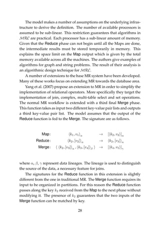 The model makes a number of assumptions on the underlying infras-
tructure to derive the deﬁnition. The number of available processors is
assumed to be sub-linear. This restriction guarantees that algorithms in
MRC are practical. Each processor has a sub-linear amount of memory.
Given that the Reduce phase can not begin until all the Maps are done,
the intermediate results must be stored temporarily in memory. This
explains the space limit on the Map output which is given by the total
memory available across all the machines. The authors give examples of
algorithms for graph and string problems. The result of their analysis is
an algorithmic design technique for MRC.
A number of extensions to the base MR system have been developed.
Many of these works focus on extending MR towards the database area.
Yang et al. (2007) propose an extension to MR in order to simplify the
implementation of relational operators. More speciﬁcally they target the
implementation of join, complex, multi-table select and set operations.
The normal MR workﬂow is extended with a third ﬁnal Merge phase.
This function takes as input two different key-value pair lists and outputs
a third key-value pair list. The model assumes that the output of the
Reduce function is fed to the Merge. The signature are as follows.
Map: k1, v1 α → [ k2, v2 ]α
Reduce: k2, [v2] α → k2, [v3] α
Merge: k2, [v3] α , k3, [v4] β → [ k4, v5 ]γ
where α, β, γ represent data lineages. The lineage is used to distinguish
the source of the data, a necessary feature for joins.
The signatures for the Reduce function in this extension is slightly
different from the one in traditional MR. The Merge function requires its
input to be organized in partitions. For this reason the Reduce function
passes along the key k2 received from the Map to the next phase without
modifying it. The presence of k2 guarantees that the two inputs of the
Merge function can be matched by key.
28
 