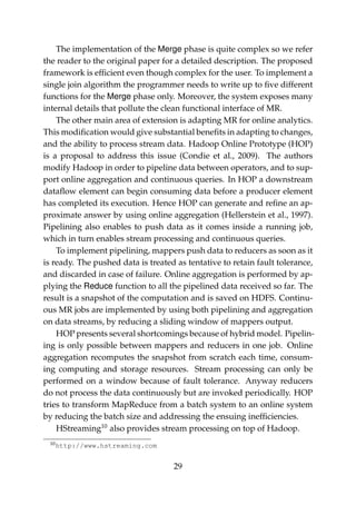 The implementation of the Merge phase is quite complex so we refer
the reader to the original paper for a detailed description. The proposed
framework is efﬁcient even though complex for the user. To implement a
single join algorithm the programmer needs to write up to ﬁve different
functions for the Merge phase only. Moreover, the system exposes many
internal details that pollute the clean functional interface of MR.
The other main area of extension is adapting MR for online analytics.
This modiﬁcation would give substantial beneﬁts in adapting to changes,
and the ability to process stream data. Hadoop Online Prototype (HOP)
is a proposal to address this issue (Condie et al., 2009). The authors
modify Hadoop in order to pipeline data between operators, and to sup-
port online aggregation and continuous queries. In HOP a downstream
dataﬂow element can begin consuming data before a producer element
has completed its execution. Hence HOP can generate and reﬁne an ap-
proximate answer by using online aggregation (Hellerstein et al., 1997).
Pipelining also enables to push data as it comes inside a running job,
which in turn enables stream processing and continuous queries.
To implement pipelining, mappers push data to reducers as soon as it
is ready. The pushed data is treated as tentative to retain fault tolerance,
and discarded in case of failure. Online aggregation is performed by ap-
plying the Reduce function to all the pipelined data received so far. The
result is a snapshot of the computation and is saved on HDFS. Continu-
ous MR jobs are implemented by using both pipelining and aggregation
on data streams, by reducing a sliding window of mappers output.
HOP presents several shortcomings because of hybrid model. Pipelin-
ing is only possible between mappers and reducers in one job. Online
aggregation recomputes the snapshot from scratch each time, consum-
ing computing and storage resources. Stream processing can only be
performed on a window because of fault tolerance. Anyway reducers
do not process the data continuously but are invoked periodically. HOP
tries to transform MapReduce from a batch system to an online system
by reducing the batch size and addressing the ensuing inefﬁciencies.
HStreaming10
also provides stream processing on top of Hadoop.
10http://www.hstreaming.com
29
 