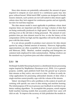 Since data streams are potentially unbounded, the amount of space
required to compute an exact answer to a continuous query may also
grow without bound. While batch DISC systems are designed to handle
massive datasets, such systems are not well suited to data stream appli-
cations since they lack support for continuous queries and are typically
too slow for real-time response.
The data stream model is most applicable to problems where short
response times are important and there are large volumes of data that
are being continually produced at a high speed. New data is constantly
arriving even as the old data is being processed. The amount of com-
putation time per data element must be low, or else the latency of the
computation will be too high and the algorithm will not be able to keep
pace with the data stream.
It is not always possible to produce exact answers for data stream
queries by using a limited amount of memory. However, high-quality
approximations are often acceptable in place of exact answers (Manku
and Motwani, 2002). Sketches, random sampling and histograms are
common tools employed for data summarization. Sliding windows are
the standard way to perform joins and other relational operators.
2.3.1 S4
S4 (Simple Scalable Streaming System) is a distributed stream-processing
engine inspired by MapReduce (Neumeyer et al., 2010). It is a general-
purpose, scalable, open platform built from the ground up to process
data streams as they arrive, one event at a time. It allows to easily de-
velop applications for processing unbounded streams of data when a
single machine cannot possibly cope with the volume of the streams.
Yahoo! developed S4 to solve problems in the context of search ad-
vertising with speciﬁc use cases in data mining and machine learning.
The initial purpose of S4 was to process user feedback in real-time to op-
timize ranking algorithms. To accomplish this purpose, search engines
build machine learning models that accurately predict how users will
click on ads. To improve the accuracy of click prediction the models in-
31
 