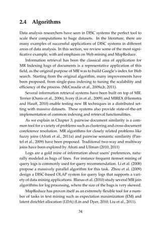 2.4 Algorithms
Data analysis researchers have seen in DISC systems the perfect tool to
scale their computations to huge datasets. In the literature, there are
many examples of successful applications of DISC systems in different
areas of data analysis. In this section, we review some of the most signi-
ﬁcative example, with anl emphasis on Web mining and MapReduce.
Information retrieval has been the classical area of application for
MR Indexing bags of documents is a representative application of this
ﬁeld, as the original purpose of MR was to build Google’s index for Web
search. Starting from the original algorithm, many improvements have
been proposed, from single-pass indexing to tuning the scalability and
efﬁciency of the process. (McCreadie et al., 2009a,b, 2011).
Several information retrieval systems have been built on top of MR.
Terrier (Ounis et al., 2006), Ivory (Lin et al., 2009) and MIREX (Hiemstra
and Hauff, 2010) enable testing new IR techniques in a distributed set-
ting with massive datasets. These systems also provide state-of-the-art
implementation of common indexing and retrieval functionalities.
As we explain in Chapter 3, pairwise document similarity is a com-
mon tool for a variety of problems such as clustering and cross-document
coreference resolution. MR algorithms for closely related problems like
fuzzy joins (Afrati et al., 2011a) and pairwise semantic similarity (Pan-
tel et al., 2009) have been proposed. Traditional two-way and multiway
joins have been explored by Afrati and Ullman (2010, 2011)
Logs are a gold mine of information about users’ preferences, natu-
rally modeled as bags of lines. For instance frequent itemset mining of
query logs is commonly used for query recommendation. Li et al. (2008)
propose a massively parallel algorithm for this task. Zhou et al. (2009)
design a DISC-based OLAP system for query logs that supports a vari-
ety of data mining applications. Blanas et al. (2010) study several MR join
algorithms for log processing, where the size of the bags is very skewed.
MapReduce has proven itself as an extremely ﬂexible tool for a num-
ber of tasks in text mining such as expectation maximization (EM) and
latent dirichlet allocation (LDA) (Lin and Dyer, 2010; Liu et al., 2011).
34
 