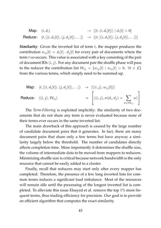 Map: i, di → [ t, i, di[t] | di[t] > 0]
Reduce: t, [ i, di[t] , j, dj[t] , . . .] → [ t, [ i, di[t] , j, dj[t] , . . .] ]
Similarity: Given the inverted list of term t, the mapper produces the
contribution wij[t] = di[t] · dj[t] for every pair of documents where the
term t co-occurs. This value is associated with a key consisting of the pair
of document IDs i, j . For any document pair the shufﬂe phase will pass
to the reducer the contribution list Wij = {wij[t] | wij[t] > 0, ∀t ∈ L}
from the various terms, which simply need to be summed up.
Map: t, [ i, di[t] , j, dj[t] , . . .] → [ i, j , wij[t] ]
Reduce: i, j , Wij →

 i, j , σ(di, dj) =
w∈Wij
w


The Term-Filtering is exploited implicitly: the similarity of two doc-
uments that do not share any term is never evaluated because none of
their terms ever occurs in the same inverted list.
The main drawback of this approach is caused by the large number
of candidate document pairs that it generates. In fact, there are many
document pairs that share only a few terms but have anyway a simi-
larity largely below the threshold. The number of candidates directly
affects completion time. More importantly it determines the shufﬂe size,
the volume of intermediate data to be moved from mappers to reducers.
Minimizing shufﬂe size is critical because network bandwidth is the only
resource that cannot be easily added to a cluster.
Finally, recall that reducers may start only after every mapper has
completed. Therefore, the presence of a few long inverted lists for com-
mon terms induces a signiﬁcant load imbalance. Most of the resources
will remain idle until the processing of the longest inverted list is com-
pleted. To alleviate this issue Elsayed et al. remove the top 1% most fre-
quent terms, thus trading efﬁciency for precision. Our goal is to provide
an efﬁcient algorithm that computes the exact similarity.
43
 