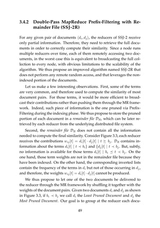 3.4.2 Double-Pass MapReduce Preﬁx-Filtering with Re-
mainder File (SSJ-2R)
For any given pair of documents di, dj , the reducers of SSJ-2 receive
only partial information. Therefore, they need to retrieve the full docu-
ments in order to correctly compute their similarity. Since a node runs
multiple reducers over time, each of them remotely accessing two doc-
uments, in the worst case this is equivalent to broadcasting the full col-
lection to every node, with obvious limitations to the scalability of the
algorithm. We thus propose an improved algorithm named SSJ-2R that
does not perform any remote random access, and that leverages the non-
indexed portion of the documents.
Let us make a few interesting observations. First, some of the terms
are very common, and therefore used to compute the similarity of most
document pairs. For those terms, it would be more efﬁcient to broad-
cast their contributions rather than pushing them through the MR frame-
work. Indeed, such piece of information is the one pruned via Preﬁx-
Filtering during the indexing phase. We thus propose to store the pruned
portion of each document in a remainder ﬁle DR, which can be later re-
trieved by each reducer from the underlying distributed ﬁle system.
Second, the remainder ﬁle DR does not contain all the information
needed to compute the ﬁnal similarity. Consider Figure 3.3, each reducer
receives the contributions wij[t] = di[t] · dj[t] | t bj. DR contains in-
formation about the terms di[t] | t bi} and {dj[t] | t bj. But, subtly,
no information is available for those terms di[t] | bi t bj. On the
one hand, those term weights are not in the remainder ﬁle because they
have been indexed. On the other hand, the corresponding inverted lists
contain the frequency of the terms in di but not of those occurring in dj,
and therefore, the weights wij[t] = di[t] · dj[t] cannot be produced.
We thus propose to let one of the two documents be delivered to
the reducer through the MR framework by shufﬂing it together with the
weights of the document pairs. Given two documents di and dj as shown
in Figure 3.3, if bi bj we call di the Least Pruned Document and dj the
Most Pruned Document. Our goal is to group at the reducer each docu-
49
 