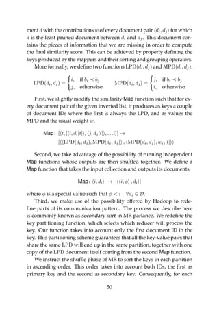 ment d with the contributions w of every document pair di, dj for which
d is the least pruned document between di and dj. This document con-
tains the pieces of information that we are missing in order to compute
the ﬁnal similarity score. This can be achieved by properly deﬁning the
keys produced by the mappers and their sorting and grouping operators.
More formally, we deﬁne two functions LPD(di, dj) and MPD(di, dj).
LPD(di, dj) =
i, if bi bj
j, otherwise
MPD(di, dj) =
j, if bi bj
i, otherwise
First, we slightly modify the similarity Map function such that for ev-
ery document pair of the given inverted list, it produces as keys a couple
of document IDs where the ﬁrst is always the LPD, and as values the
MPD and the usual weight w.
Map: [ t, [ i, di[t] , j, dj[t] , . . .] ] →
[ LPD(di, dj), MPD(di, dj) , MPD(di, dj), wij[t] ]
Second, we take advantage of the possibility of running independent
Map functions whose outputs are then shufﬂed together. We deﬁne a
Map function that takes the input collection and outputs its documents.
Map: i, di → [ i, φ , di ]
where φ is a special value such that φ < i ∀di ∈ D.
Third, we make use of the possibility offered by Hadoop to rede-
ﬁne parts of its communication pattern. The process we describe here
is commonly known as secondary sort in MR parlance. We redeﬁne the
key partitioning function, which selects which reducer will process the
key. Our function takes into account only the ﬁrst document ID in the
key. This partitioning scheme guarantees that all the key-value pairs that
share the same LPD will end up in the same partition, together with one
copy of the LPD document itself coming from the second Map function.
We instruct the shufﬂe phase of MR to sort the keys in each partition
in ascending order. This order takes into account both IDs, the ﬁrst as
primary key and the second as secondary key. Consequently, for each
50
 