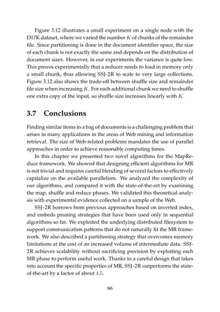 Figure 3.12 illustrates a small experiment on a single node with the
D17K dataset, where we varied the number K of chunks of the remainder
ﬁle. Since partitioning is done in the document identiﬁer space, the size
of each chunk is not exactly the same and depends on the distribution of
document sizes. However, in our experiments the variance is quite low.
This proves experimentally that a reducer needs to load in memory only
a small chunk, thus allowing SSJ-2R to scale to very large collections.
Figure 3.12 also shows the trade-off between shufﬂe size and remainder
ﬁle size when increasing K. For each additional chunk we need to shufﬂe
one extra copy of the input, so shufﬂe size increases linearly with K.
3.7 Conclusions
Finding similar items in a bag of documents is a challenging problem that
arises in many applications in the areas of Web mining and information
retrieval. The size of Web-related problems mandates the use of parallel
approaches in order to achieve reasonable computing times.
In this chapter we presented two novel algorithms for the MapRe-
duce framework. We showed that designing efﬁcient algorithms for MR
is not trivial and requires careful blending of several factors to effectively
capitalize on the available parallelism. We analyzed the complexity of
our algorithms, and compared it with the state-of-the-art by examining
the map, shufﬂe and reduce phases. We validated this theoretical analy-
sis with experimental evidence collected on a sample of the Web.
SSJ-2R borrows from previous approaches based on inverted index,
and embeds pruning strategies that have been used only in sequential
algorithms so far. We exploited the underlying distributed ﬁlesystem to
support communication patterns that do not naturally ﬁt the MR frame-
work. We also described a partitioning strategy that overcomes memory
limitations at the cost of an increased volume of intermediate data. SSJ-
2R achieves scalability without sacriﬁcing precision by exploiting each
MR phase to perform useful work. Thanks to a careful design that takes
into account the speciﬁc properties of MR, SSJ-2R outperforms the state-
of-the-art by a factor of about 4.5.
66
 