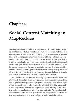 Chapter 4
Social Content Matching in
MapReduce
Matching is a classical problem in graph theory. It entails ﬁnding a sub-
set of edges that satisfy a bound on the number of shared vertexes. This
kind of problem falls in the second category of the taxonomy deﬁned in
Chapter 1 and requires iterative solutions. Matching problems are ubiq-
uitous. They occur in economic markets and Web advertising, to name
a few. In this chapter we focus on an application of matching for social
media. Our goal is to distribute content from information suppliers to in-
formation consumers. We seek to maximize the overall relevance of the
matched content from suppliers to consumers while regulating the over-
all activity, e.g., ensuring that no consumer is overwhelmed with data
and that all suppliers have chances to deliver their content.
We propose two MapReduce matching algorithms: GREEDYMR and
STACKMR. Both algorithms have provable approximation guarantees,
and in practice they produce high-quality solutions. While both algo-
rithms scale extremely well, we can show that STACKMR requires only
a poly-logarithmic number of MapReduce steps, making it an attrac-
tive option for applications with very large datasets. We experimentally
show the trade-offs between quality and efﬁciency of our solutions on
two large datasets coming from real-world social media Web sites.
67
 