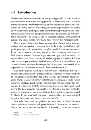 4.1 Introduction
The last decade has witnessed a radical paradigm shift on how informa-
tion content is distributed among people. Traditionally, most of the in-
formation content has been produced by few specialized agents and con-
sumed by the big masses. Nowadays, an increasing number of platforms
allow everyone to participate both in information production and in in-
formation consumption. The phenomenon has been coined as democrati-
zation of content. The Internet, and its younger children, user-generated
content and social media, have had a major role in this paradigm shift.
Blogs, micro-blogs, social-bookmarking sites, photo-sharing systems,
and question-answering portals, are some of the social media that people
participate in as both information suppliers and information consumers.
In such social systems, not only consumers have many opportunities to
ﬁnd relevant content, but also suppliers have opportunities to ﬁnd the
right audience for their content and receive appropriate feedback. How-
ever, as the opportunities to ﬁnd relevant information and relevant au-
dience increase, so does the complexity of a system that would allow
suppliers and consumers to meet in the most efﬁcient way.
Our motivation is building a “featured item” component for social-
media applications. Such a component would provide recommendations
to consumers each time they log in the system. For example, ﬂickr1
dis-
plays photos to users when they enter their personal pages, while Yahoo!
Answers2
displays questions that are still open for answering. For con-
sumers it is desirable that the recommendations are of high quality and
relevant to their interests. For suppliers it is desirable that their content is
delivered to consumers who are interested in it and may provide useful
feedback. In this way, both consumers and suppliers are more satisﬁed
by using the system and they get the best out of it.
Naturally, we model this problem as a matching problem. We asso-
ciate a relevance score to each potential match of an item t to a user u.
This score can be seen as the weight of the edge (t, u) of the bipartite
1http://flickr.com
2http://answers.yahoo.com
68
 