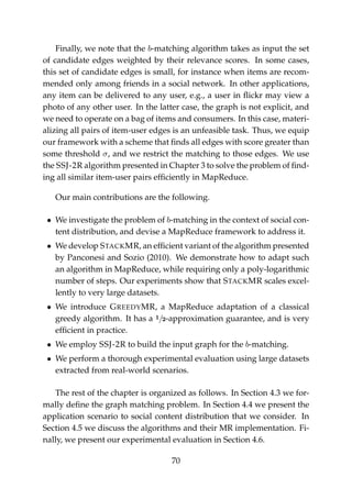 Finally, we note that the b-matching algorithm takes as input the set
of candidate edges weighted by their relevance scores. In some cases,
this set of candidate edges is small, for instance when items are recom-
mended only among friends in a social network. In other applications,
any item can be delivered to any user, e.g., a user in ﬂickr may view a
photo of any other user. In the latter case, the graph is not explicit, and
we need to operate on a bag of items and consumers. In this case, materi-
alizing all pairs of item-user edges is an unfeasible task. Thus, we equip
our framework with a scheme that ﬁnds all edges with score greater than
some threshold σ, and we restrict the matching to those edges. We use
the SSJ-2R algorithm presented in Chapter 3 to solve the problem of ﬁnd-
ing all similar item-user pairs efﬁciently in MapReduce.
Our main contributions are the following.
• We investigate the problem of b-matching in the context of social con-
tent distribution, and devise a MapReduce framework to address it.
• We develop STACKMR, an efﬁcient variant of the algorithm presented
by Panconesi and Sozio (2010). We demonstrate how to adapt such
an algorithm in MapReduce, while requiring only a poly-logarithmic
number of steps. Our experiments show that STACKMR scales excel-
lently to very large datasets.
• We introduce GREEDYMR, a MapReduce adaptation of a classical
greedy algorithm. It has a 1/2-approximation guarantee, and is very
efﬁcient in practice.
• We employ SSJ-2R to build the input graph for the b-matching.
• We perform a thorough experimental evaluation using large datasets
extracted from real-world scenarios.
The rest of the chapter is organized as follows. In Section 4.3 we for-
mally deﬁne the graph matching problem. In Section 4.4 we present the
application scenario to social content distribution that we consider. In
Section 4.5 we discuss the algorithms and their MR implementation. Fi-
nally, we present our experimental evaluation in Section 4.6.
70
 