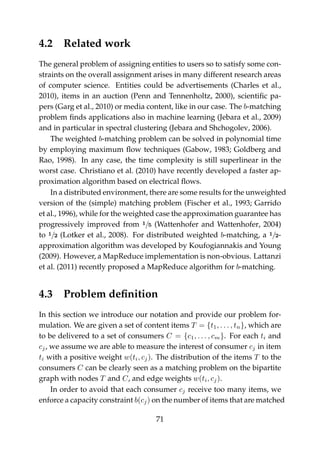 4.2 Related work
The general problem of assigning entities to users so to satisfy some con-
straints on the overall assignment arises in many different research areas
of computer science. Entities could be advertisements (Charles et al.,
2010), items in an auction (Penn and Tennenholtz, 2000), scientiﬁc pa-
pers (Garg et al., 2010) or media content, like in our case. The b-matching
problem ﬁnds applications also in machine learning (Jebara et al., 2009)
and in particular in spectral clustering (Jebara and Shchogolev, 2006).
The weighted b-matching problem can be solved in polynomial time
by employing maximum ﬂow techniques (Gabow, 1983; Goldberg and
Rao, 1998). In any case, the time complexity is still superlinear in the
worst case. Christiano et al. (2010) have recently developed a faster ap-
proximation algorithm based on electrical ﬂows.
In a distributed environment, there are some results for the unweighted
version of the (simple) matching problem (Fischer et al., 1993; Garrido
et al., 1996), while for the weighted case the approximation guarantee has
progressively improved from 1/5 (Wattenhofer and Wattenhofer, 2004)
to 1/2 (Lotker et al., 2008). For distributed weighted b-matching, a 1/2-
approximation algorithm was developed by Koufogiannakis and Young
(2009). However, a MapReduce implementation is non-obvious. Lattanzi
et al. (2011) recently proposed a MapReduce algorithm for b-matching.
4.3 Problem deﬁnition
In this section we introduce our notation and provide our problem for-
mulation. We are given a set of content items T = {t1, . . . , tn}, which are
to be delivered to a set of consumers C = {c1, . . . , cm}. For each ti and
cj, we assume we are able to measure the interest of consumer cj in item
ti with a positive weight w(ti, cj). The distribution of the items T to the
consumers C can be clearly seen as a matching problem on the bipartite
graph with nodes T and C, and edge weights w(ti, cj).
In order to avoid that each consumer cj receive too many items, we
enforce a capacity constraint b(cj) on the number of items that are matched
71
 
