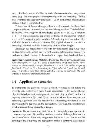 to cj. Similarly, we would like to avoid the scenario when only a few
items (e.g. the most popular ones) participate in the matching. To this
end, we introduce a capacity constraint b(ti) on the number of consumers
that each item ti is matched to.
This variant of the matching problem is well known in the theoretical
computer science community as the b-matching problem. This is deﬁned
as follows. We are given an undirected graph G = (V, E), a function
b : V → N expressing node capacities (or budgets) and another function
w : E → R+
expressing edge weights. A b-matching in G is a subset of E
such that for each node v ∈ V at most b(v) edges incident to v are in the
matching. We wish to ﬁnd a b-matching of maximum weight.
Although our algorithms work with any undirected graph, we focus
on bipartite graphs which are relevant to our application scenarios. The
problem we shall consider in the rest of the chapter is deﬁned as follows.
Problem 2 (Social Content Matching Problem). We are given an undirected
bipartite graph G = (T, C, E), where T represents a set of items and C repre-
sents a set of consumers, a weight function w : E → R+
, as well as a capacity
function b : T ∪ C → N. A b-matching in G is a subset of E such that for each
node v ∈ T ∪ C at most b(v) edges incident to v are in the matching. We wish
to ﬁnd a b-matching of maximum weight.
4.4 Application scenarios
To instantiate the problem we just deﬁned, we need to (i) deﬁne the
weights w(ti, cj) between items ti and consumers cj, (ii) decide the set
of potential edges that participates in the matching, and (iii) deﬁne the
capacity constraints b(ti) and b(cj). In our work we focus only on the
matching algorithm and we assume that addressing the details of the
above questions depends on the application. However, for completeness
we discuss our thoughts on these issues.
Scenario. We envision a scenario in which an application operates in
consecutive phases. Depending on the dynamics of the application, the
duration of each phase may range from hours to days. Before the be-
ginning of the i-th phase the application makes a tentative allocation of
72
 