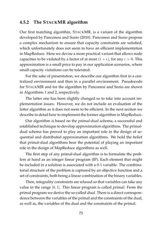 4.5.2 The STACKMR algorithm
Our ﬁrst matching algorithm, STACKMR, is a variant of the algorithm
developed by Panconesi and Sozio (2010). Panconesi and Sozio propose
a complex mechanism to ensure that capacity constraints are satisﬁed,
which unfortunately does not seem to have an efﬁcient implementation
in MapReduce. Here we devise a more practical variant that allows node
capacities to be violated by a factor of at most (1 + ), for any > 0. This
approximation is a small price to pay in our application scenarios, where
small capacity violations can be tolerated.
For the sake of presentation, we describe our algorithm ﬁrst in a cen-
tralized environment and then in a parallel environment. Pseudocode
for STACKMR and for the algorithm by Panconesi and Sozio are shown
in Algorithms 1 and 2, respectively.
The latter one has been slightly changed so to take into account im-
plementation issues. However, we do not include an evaluation of the
latter algorithm as it does not seem to be efﬁcient. In the next section we
describe in detail how to implement the former algorithm in MapReduce.
Our algorithm is based on the primal-dual schema, a successful and
established technique to develop approximation algorithms. The primal-
dual schema has proved to play an important role in the design of se-
quential and distributed approximation algorithms. We hold the belief
that primal-dual algorithms bear the potential of playing an important
role in the design of MapReduce algorithms as well.
The ﬁrst step of any primal-dual algorithm is to formulate the prob-
lem at hand as an integer linear program (IP). Each element that might
be included in a solution is associated with a 0-1 variable. The combina-
torial structure of the problem is captured by an objective function and a
set of constraints, both being a linear combination of the binary variables.
Then, integrality constraints are relaxed so that variables can take any
value in the range [0, 1]. This linear program is called primal. From the
primal program we derive the so-called dual. There is a direct correspon-
dence between the variables of the primal and the constraints of the dual,
as well as, the variables of the dual and the constraints of the primal.
75
 