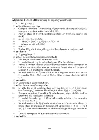 Algorithm 2 STACKMR satisfying all capacity constraints
1: /* Pushing Stage */
2: while E is non empty do
3: Compute a maximal b -matching M (each vertex v has capacity b(v) ),
using the procedure in Garrido et al. (1996);
4: Push all edges of M on the distributed stack (M becomes a layer of the
stack);
5: for all e ∈ M in parallel do
6: Let δ(e) = (w(e) − yu/b(u) − yv/b(v)) /2;
7: increase yu and yv by δ(e);
8: end for
9: Update E by eliminating all edges that have become weakly covered
10: end while
11: /* Popping Stage */
12: while the distributed stack is nonempty do
13: Pop a layer M out of the distributed stack.
14: In parallel tentatively include all edges of M in the solution.
15: If there is a vertex v whose capacity is exceeded then mark all edges in M
incident to v as overﬂow, remove them from the solution and remove all
edges in E  M incident to v from the graph.
16: For each vertex v: let ¯b(v) be the number of edges in M that are incident
to v; update b(v) ← b(v) − ¯b(v); if b(v) = 0 then remove all edges incident
to v.
17: end while
18: /* Computing a feasible solution */
19: while there are overﬂow edges do
20: Let ¯L be the set of overﬂow edges such that for every e ∈ ¯L there is no
overﬂow edge f, incompatible with e, for which δ(f) > (1 + )δ(e).
21: Compute a maximal b-matching ¯M including only edges of ¯L ( ¯M shall be
referred to as a sublayer of the stack);
22: In parallel, for each edge e ∈ ¯M, include e in the solution if this maintains
the solution feasible.
23: For each vertex v: let ¯b(v) be the set of edges in ¯M that are incident to v
(these edges are included in the solution); update b(v) ← b(v) − ¯b(v); if
b(v) ≤ 0 then remove from the set of overﬂow edges all edges incident to
v.
24: Remove all edges in ¯M from the set of overﬂow edges.
25: end while
77
 