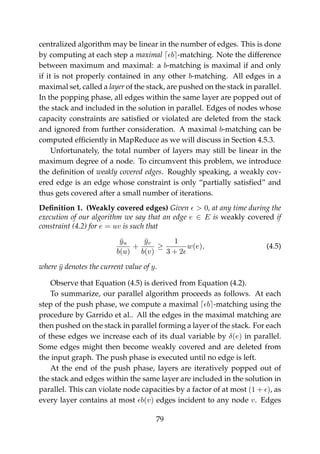centralized algorithm may be linear in the number of edges. This is done
by computing at each step a maximal b -matching. Note the difference
between maximum and maximal: a b-matching is maximal if and only
if it is not properly contained in any other b-matching. All edges in a
maximal set, called a layer of the stack, are pushed on the stack in parallel.
In the popping phase, all edges within the same layer are popped out of
the stack and included in the solution in parallel. Edges of nodes whose
capacity constraints are satisﬁed or violated are deleted from the stack
and ignored from further consideration. A maximal b-matching can be
computed efﬁciently in MapReduce as we will discuss in Section 4.5.3.
Unfortunately, the total number of layers may still be linear in the
maximum degree of a node. To circumvent this problem, we introduce
the deﬁnition of weakly covered edges. Roughly speaking, a weakly cov-
ered edge is an edge whose constraint is only “partially satisﬁed” and
thus gets covered after a small number of iterations.
Deﬁnition 1. (Weakly covered edges) Given > 0, at any time during the
execution of our algorithm we say that an edge e ∈ E is weakly covered if
constraint (4.2) for e = uv is such that
¯yu
b(u)
+
¯yv
b(v)
≥
1
3 + 2
w(e), (4.5)
where ¯y denotes the current value of y.
Observe that Equation (4.5) is derived from Equation (4.2).
To summarize, our parallel algorithm proceeds as follows. At each
step of the push phase, we compute a maximal b -matching using the
procedure by Garrido et al.. All the edges in the maximal matching are
then pushed on the stack in parallel forming a layer of the stack. For each
of these edges we increase each of its dual variable by δ(e) in parallel.
Some edges might then become weakly covered and are deleted from
the input graph. The push phase is executed until no edge is left.
At the end of the push phase, layers are iteratively popped out of
the stack and edges within the same layer are included in the solution in
parallel. This can violate node capacities by a factor of at most (1 + ), as
every layer contains at most b(v) edges incident to any node v. Edges
79
 