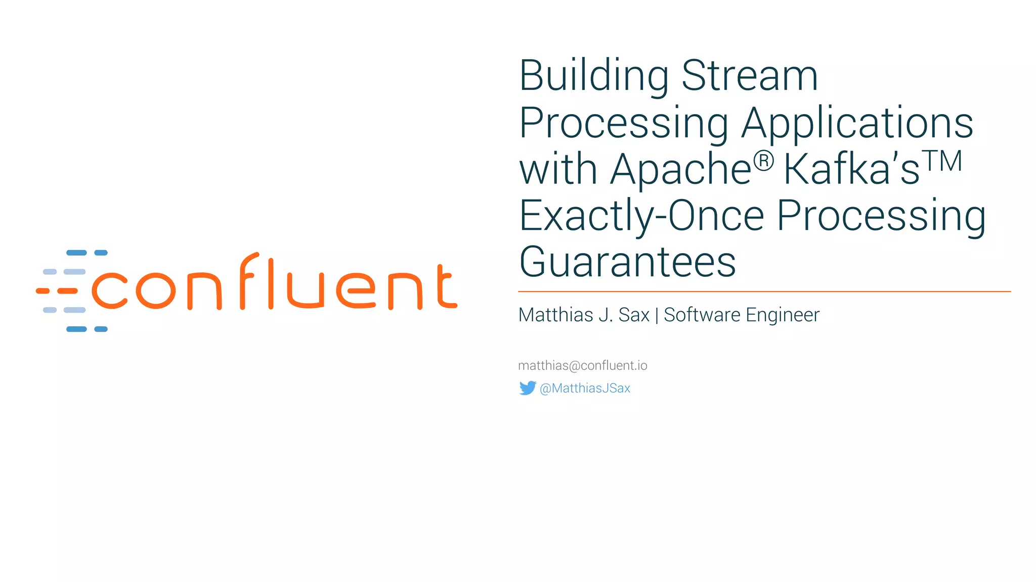 1 Building Stream Processing Applications with Apache® Kafka’sTM Exactly-Once Processing Guarantees Matthias J. Sax | Software Engineer matthias@confluent.io @MatthiasJSax 