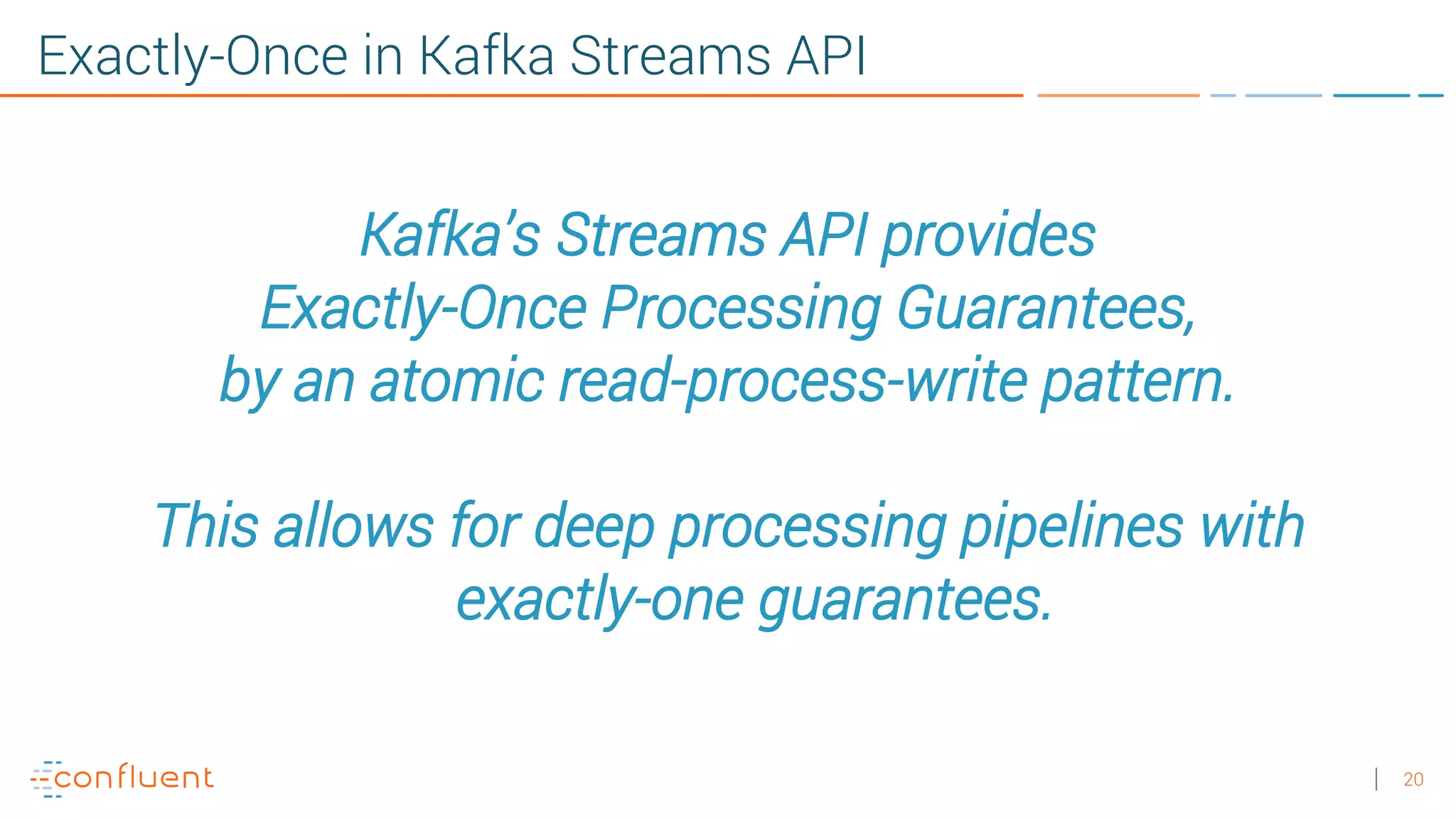 20 Exactly-Once in Kafka Streams API Kafka’s Streams API provides Exactly-Once Processing Guarantees, by an atomic read-process-write pattern. This allows for deep processing pipelines with exactly-one guarantees. 