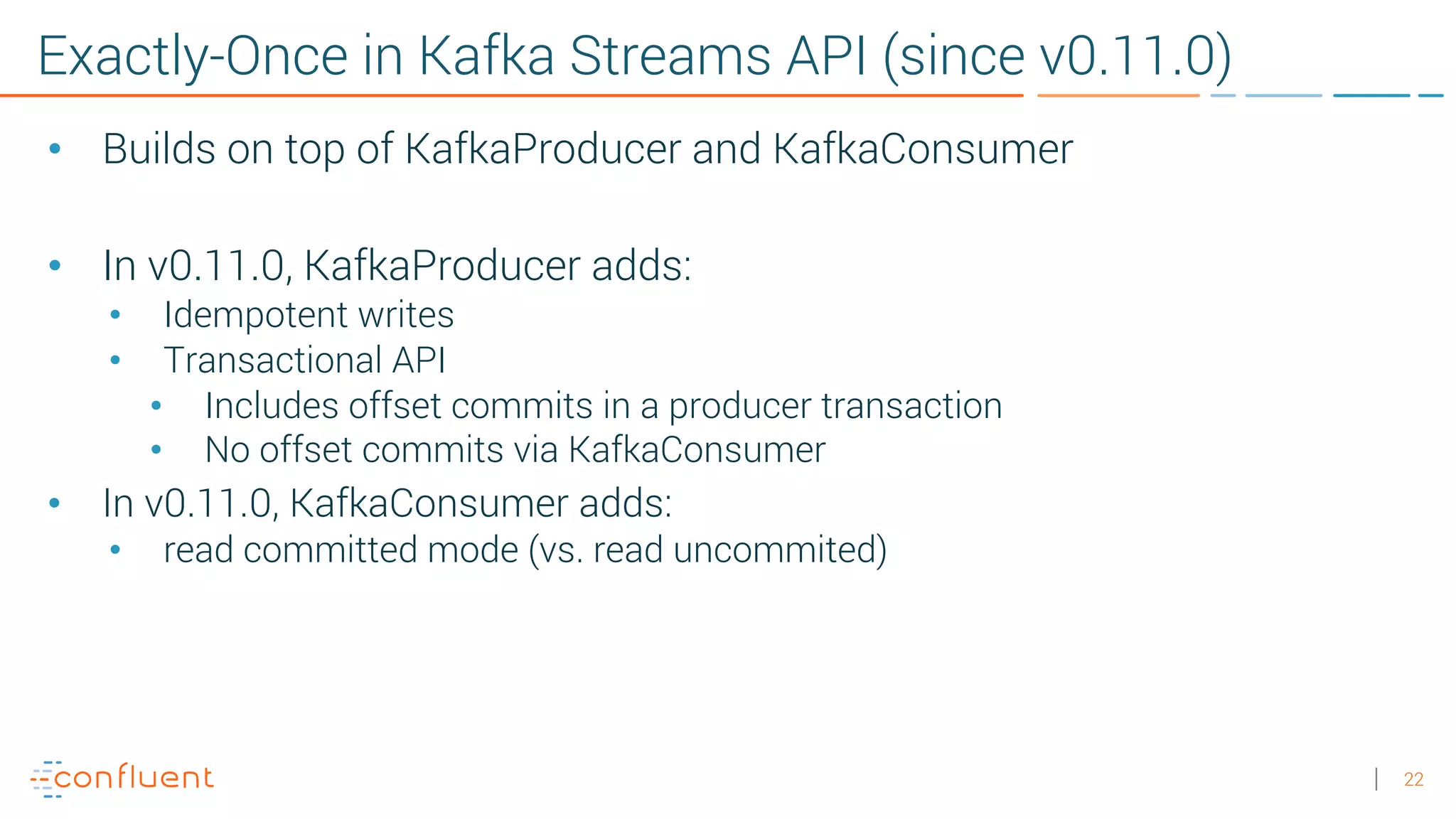 22 Exactly-Once in Kafka Streams API (since v0.11.0) • Builds on top of KafkaProducer and KafkaConsumer • In v0.11.0, KafkaProducer adds: • Idempotent writes • Transactional API • Includes offset commits in a producer transaction • No offset commits via KafkaConsumer • In v0.11.0, KafkaConsumer adds: • read committed mode (vs. read uncommited) 