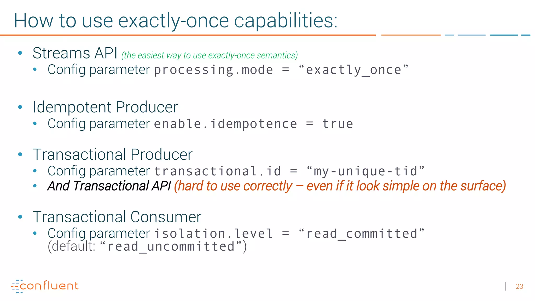 23 How to use exactly-once capabilities: • Streams API (the easiest way to use exactly-once semantics) • Config parameter processing.mode = “exactly_once” • Idempotent Producer • Config parameter enable.idempotence = true • Transactional Producer • Config parameter transactional.id = “my-unique-tid” • And Transactional API (hard to use correctly – even if it look simple on the surface) • Transactional Consumer • Config parameter isolation.level = “read_committed” (default: “read_uncommitted”) 