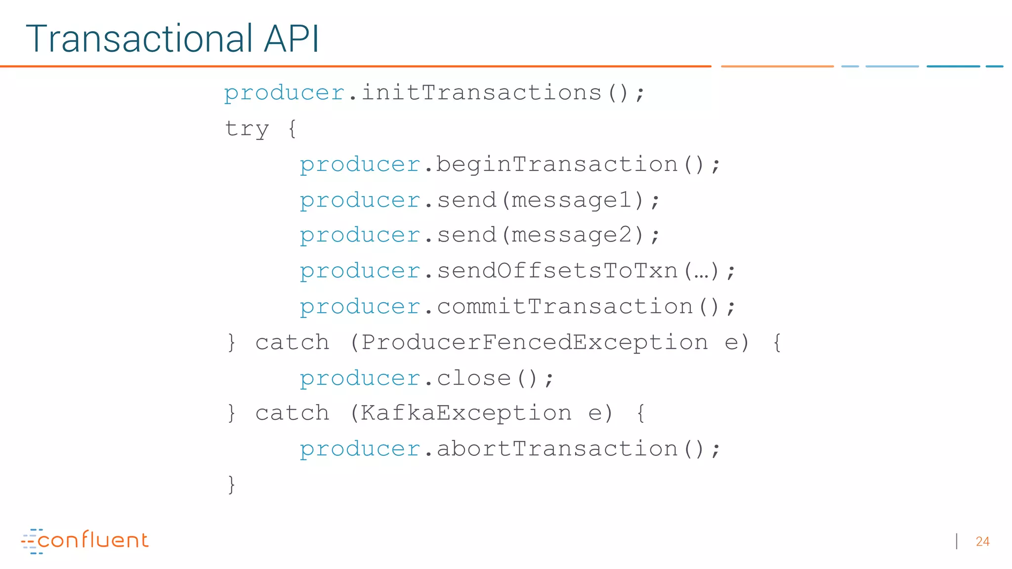 24 Transactional API producer.initTransactions(); try { producer.beginTransaction(); producer.send(message1); producer.send(message2); producer.sendOffsetsToTxn(…); producer.commitTransaction(); } catch (ProducerFencedException e) { producer.close(); } catch (KafkaException e) { producer.abortTransaction(); } 