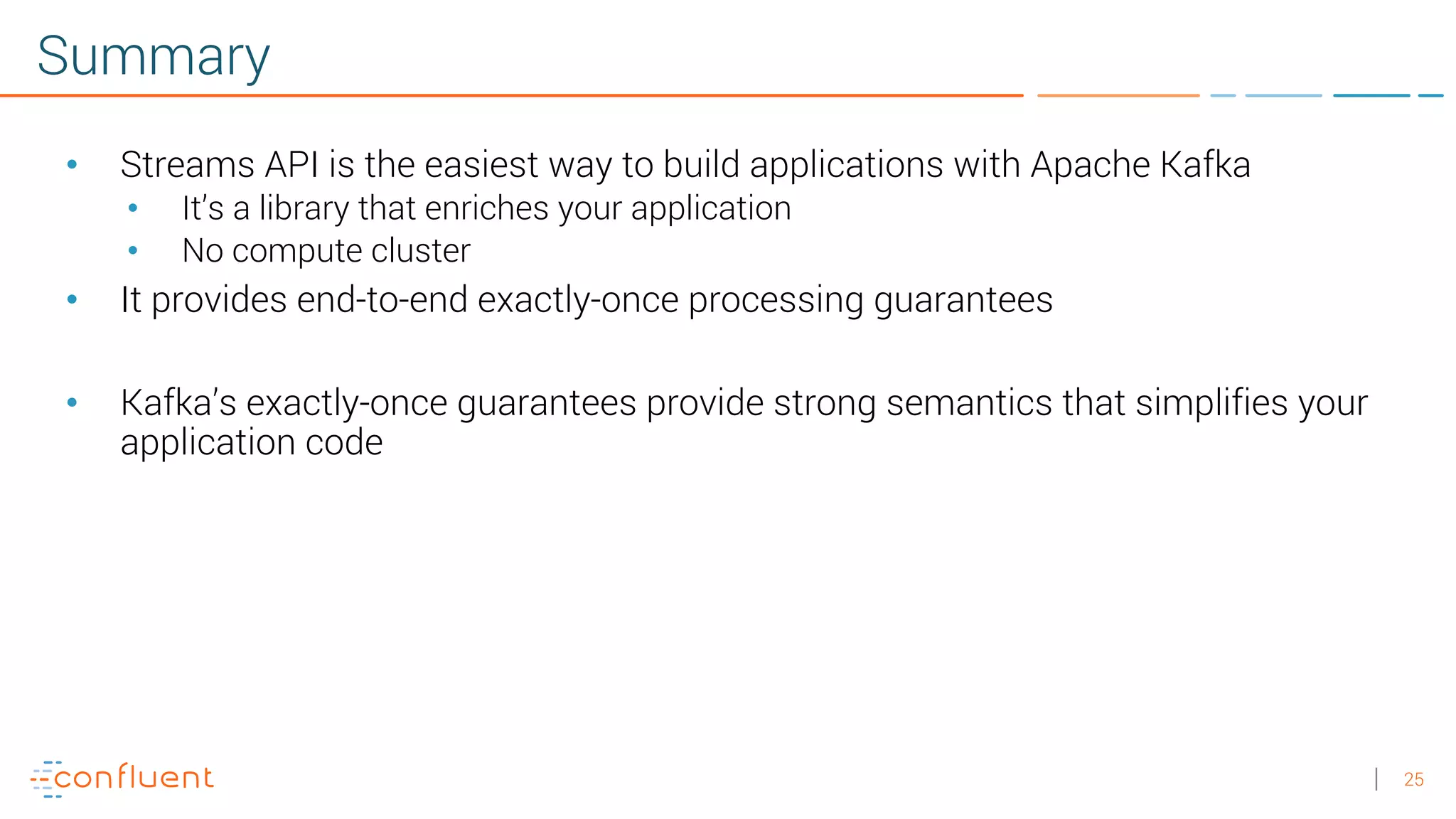25 Summary • Streams API is the easiest way to build applications with Apache Kafka • It’s a library that enriches your application • No compute cluster • It provides end-to-end exactly-once processing guarantees • Kafka’s exactly-once guarantees provide strong semantics that simplifies your application code 