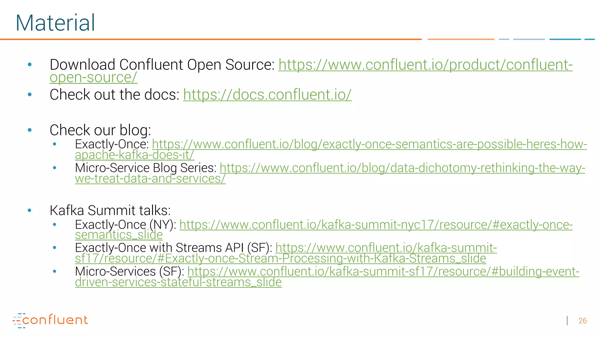 26 Material • Download Confluent Open Source: https://www.confluent.io/product/confluent- open-source/ • Check out the docs: https://docs.confluent.io/ • Check our blog: • Exactly-Once: https://www.confluent.io/blog/exactly-once-semantics-are-possible-heres-how- apache-kafka-does-it/ • Micro-Service Blog Series: https://www.confluent.io/blog/data-dichotomy-rethinking-the-way- we-treat-data-and-services/ • Kafka Summit talks: • Exactly-Once (NY): https://www.confluent.io/kafka-summit-nyc17/resource/#exactly-once- semantics_slide • Exactly-Once with Streams API (SF): https://www.confluent.io/kafka-summit- sf17/resource/#Exactly-once-Stream-Processing-with-Kafka-Streams_slide • Micro-Services (SF): https://www.confluent.io/kafka-summit-sf17/resource/#building-event- driven-services-stateful-streams_slide 